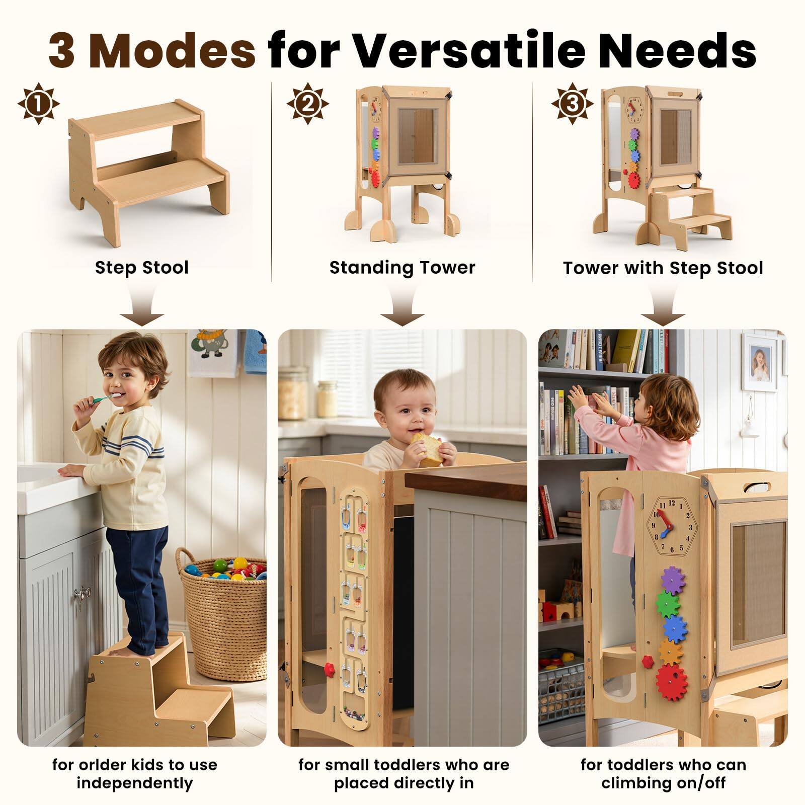 3 Modes for Versatile Needs

1. Step Stool
   - for older kids to use independently

2. Standing Tower
   - for small toddlers who are placed directly in

3. Tower with Step Stool
   - for toddlers who can climb on/off