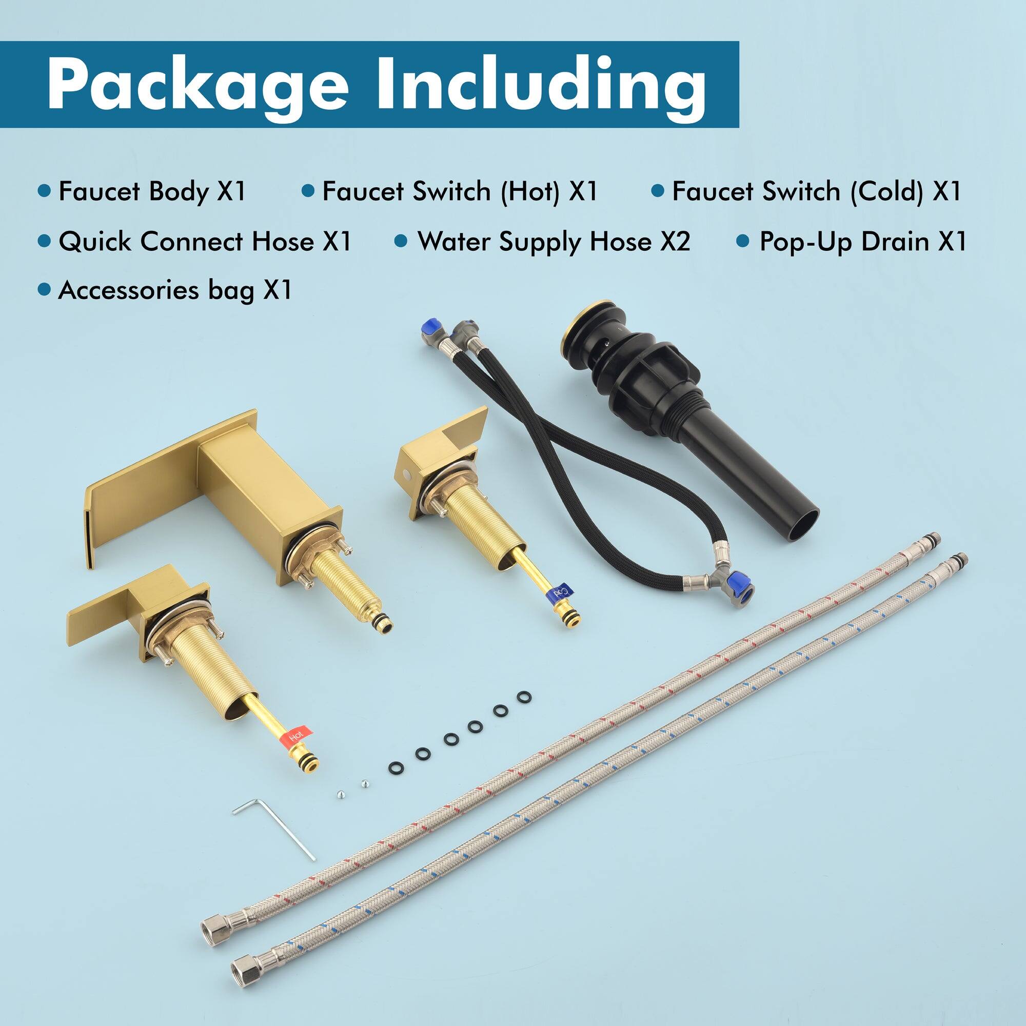 Package Including

- Faucet Body X1
- Quick Connect Hose X1
- Accessories bag X1
- Faucet Switch (Hot) X1
- Faucet Switch (Cold) X1
- Water Supply Hose X2
- Pop-Up Drain X1
