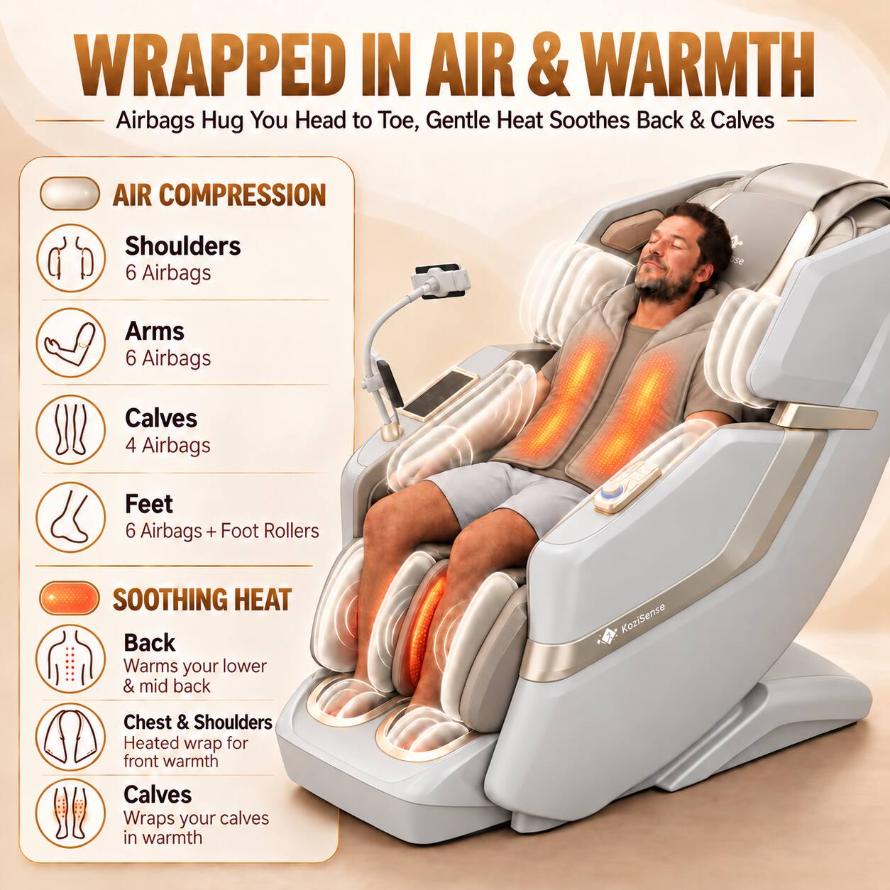 WRAPPED IN AIR & WARMTH  
Airbags Hug You Head to Toe, Gentle Heat Soothes Back & Calves

AIR COMPRESSION  
Shoulders 6 Airbags  
Arms 6 Airbags  
Calves 4 Airbags  
Feet 6 Airbags + Foot Rollers

SOOTHING HEAT  
Back Warms your lower & mid back  
Chest & Shoulders Heated wrap for front warmth  
Calves Wraps your calves in warmth