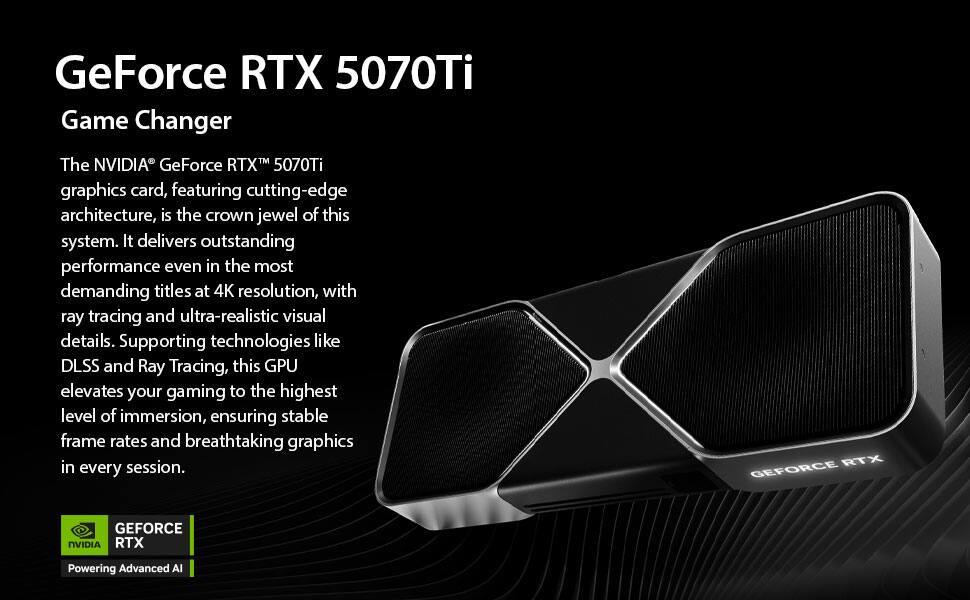GeForce RTX 5070Ti Game Changer

The NVIDIA® GeForce RTX™ 5070Ti graphics card, featuring cutting-edge architecture, is the crown jewel of this system. It delivers outstanding performance even in the most demanding titles at 4K resolution, with ray tracing and ultra-realistic visual details. Supporting technologies like DLSS and Ray Tracing, this GPU elevates your gaming to the highest level of immersion, ensuring stable frame rates and breathtaking graphics in every session.

RTX GEFORCE GEFORCE NVIDIA RTX Powering Advanced AI