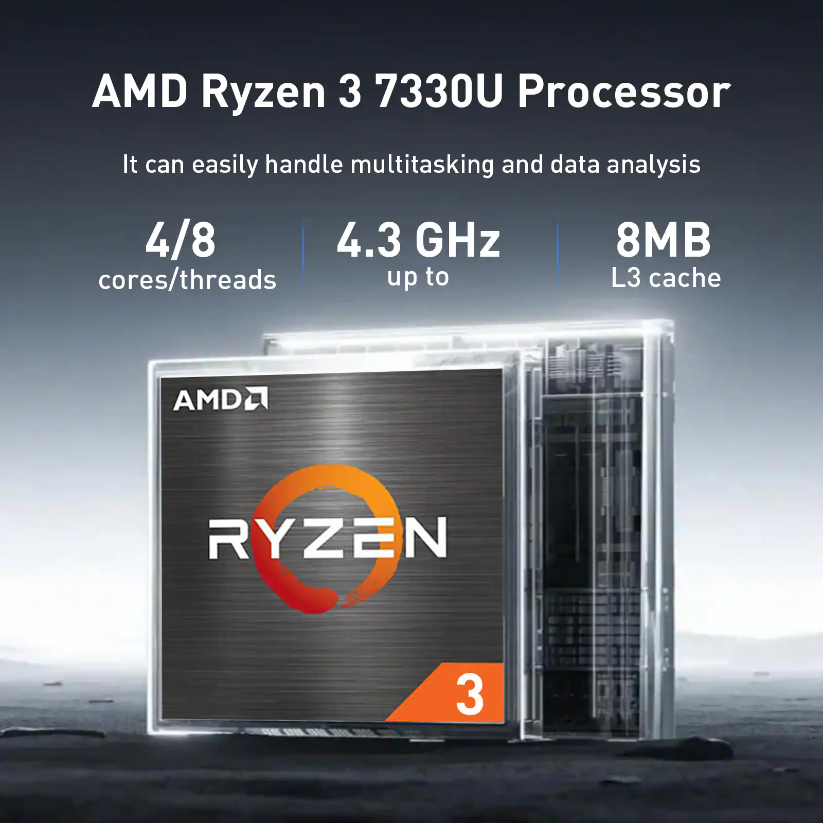 AMD Ryzen 3 7330U Processor

It can easily handle multitasking and data analysis

4/8 cores/threads

4.3 GHz up to

8MB L3 cache