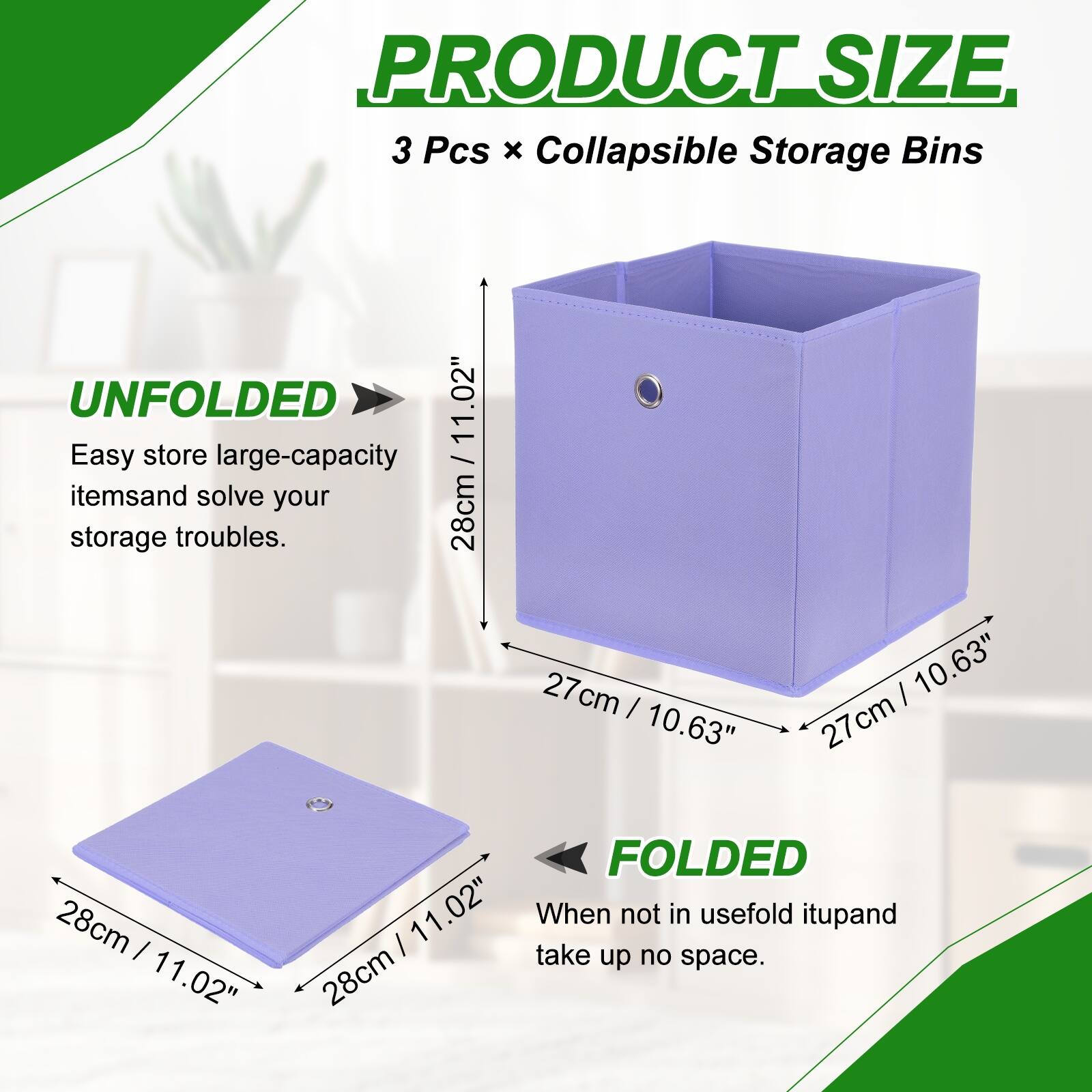 PRODUCT SIZE  
3 Pcs x Collapsible Storage Bins  

UNFOLDED  
11.02"  
28cm / 11.02"  
27cm / 10.63"  
27cm / 10.63"  

FOLDED  
11.02"  
28cm / 11.02"  

Easy store large-capacity items and solve your storage troubles.  
When not in use, fold it up and take up no space.