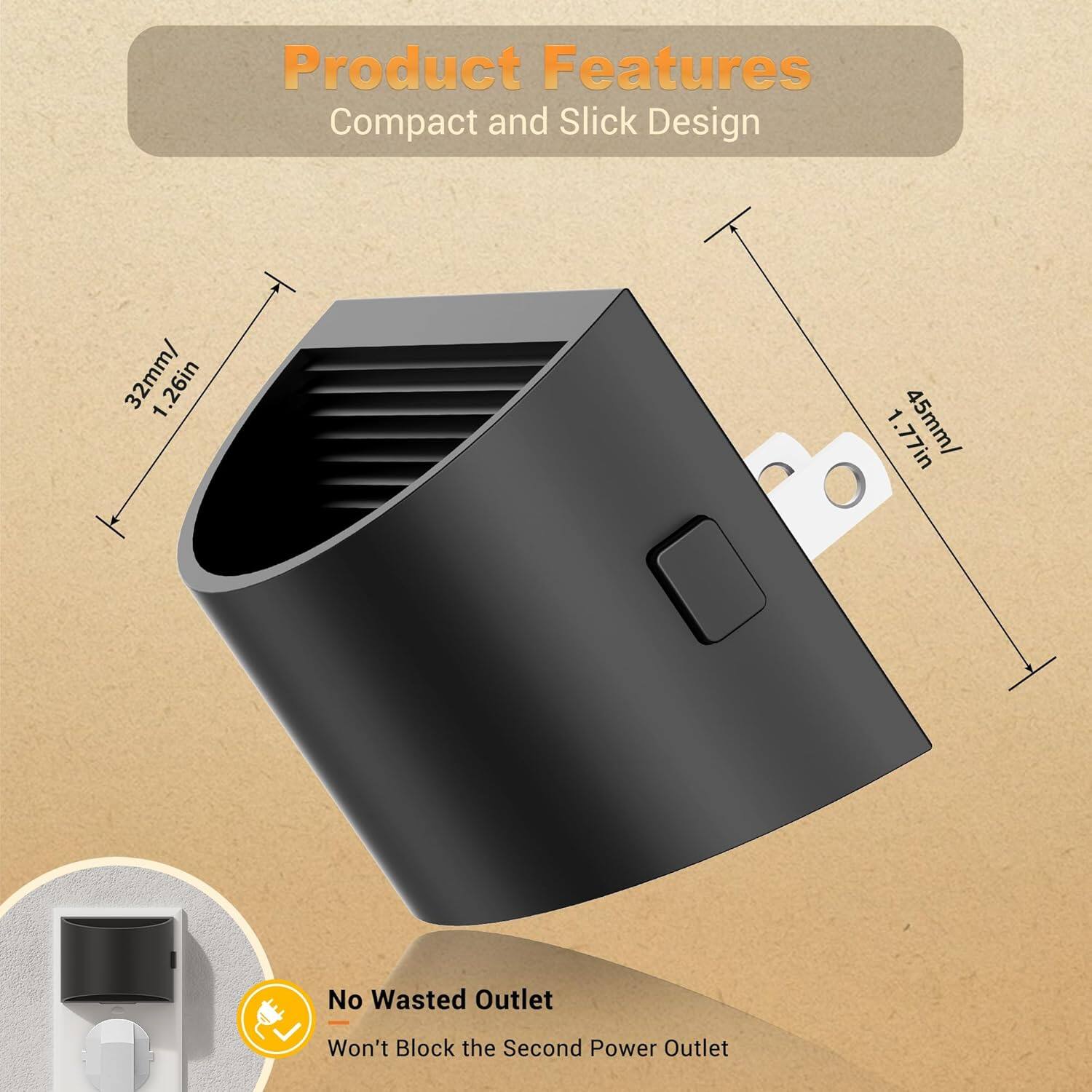 Product Features  
Compact and Slick Design  
32mm / 1.26in  
45mm / 1.77in  
No Wasted Outlet  
Won't Block the Second Power Outlet