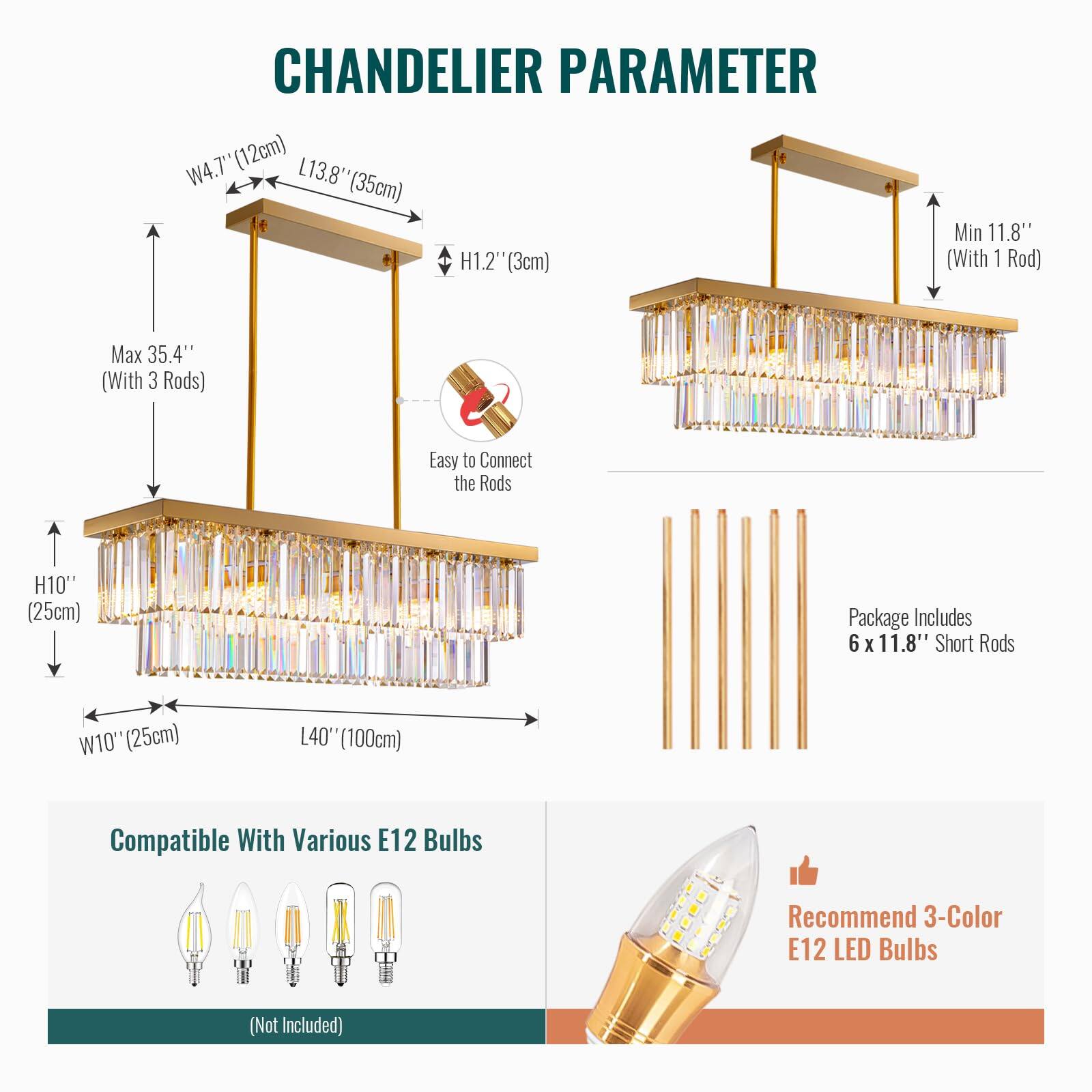 **CHANDERLIER PARAMETER**

- **W4.7" (12cm)**
- **L13.8" (35cm)**
- **H1.2" (3cm)**
- **Min 11.8" (With 1 Rod)**
- **Max 35.4" (With 3 Rods)**
- **Easy to Connect the Rods**
- **H10" (25cm)**
- **W10" (25cm)**
- **L40" (100cm)**

**Package Includes**
- 6 x 11.8" Short Rods

**Compatible With Various E12 Bulbs**
- (Not Included)

**Recommend 3-Color E12 LED Bulbs**