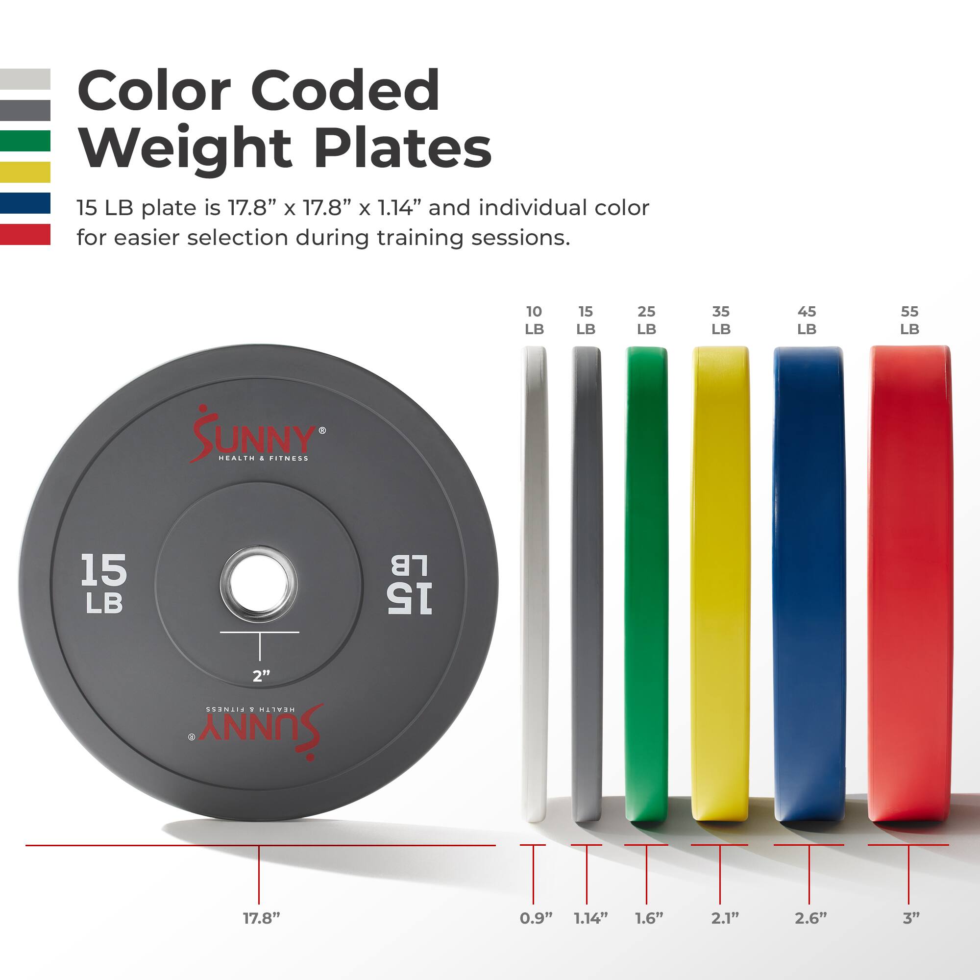 Color Coded Weight Plates

15 LB plate is 17.8" x 17.8" x 1.14" and individual color for easier selection during training sessions.

10 LB 15 LB 25 LB 35 LB 45 LB 55 LB

SUNNY HEALTH & FITNESS

15 LB

17.8" x 17.8" x 1.14"

0.9" 1.14" 1.6" 2.1" 2.6" 3"