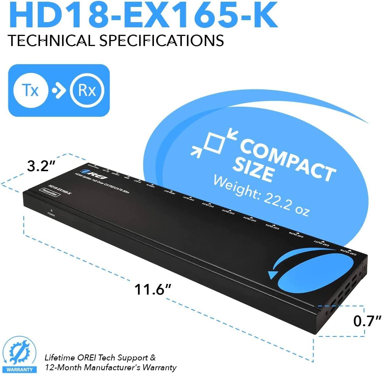 HD18-EX165-K Technical Specifications:

- Tx Rx
- 3.2" ADH RB
- IC
- CATSECATI-A
- Size: Compact
- Weight: 22.2 oz
- Dimensions: 11.6" x 0.7"
- Lifetime OREI
- Tech Support & Warranty: 12-Month Manufacturer's Warranty