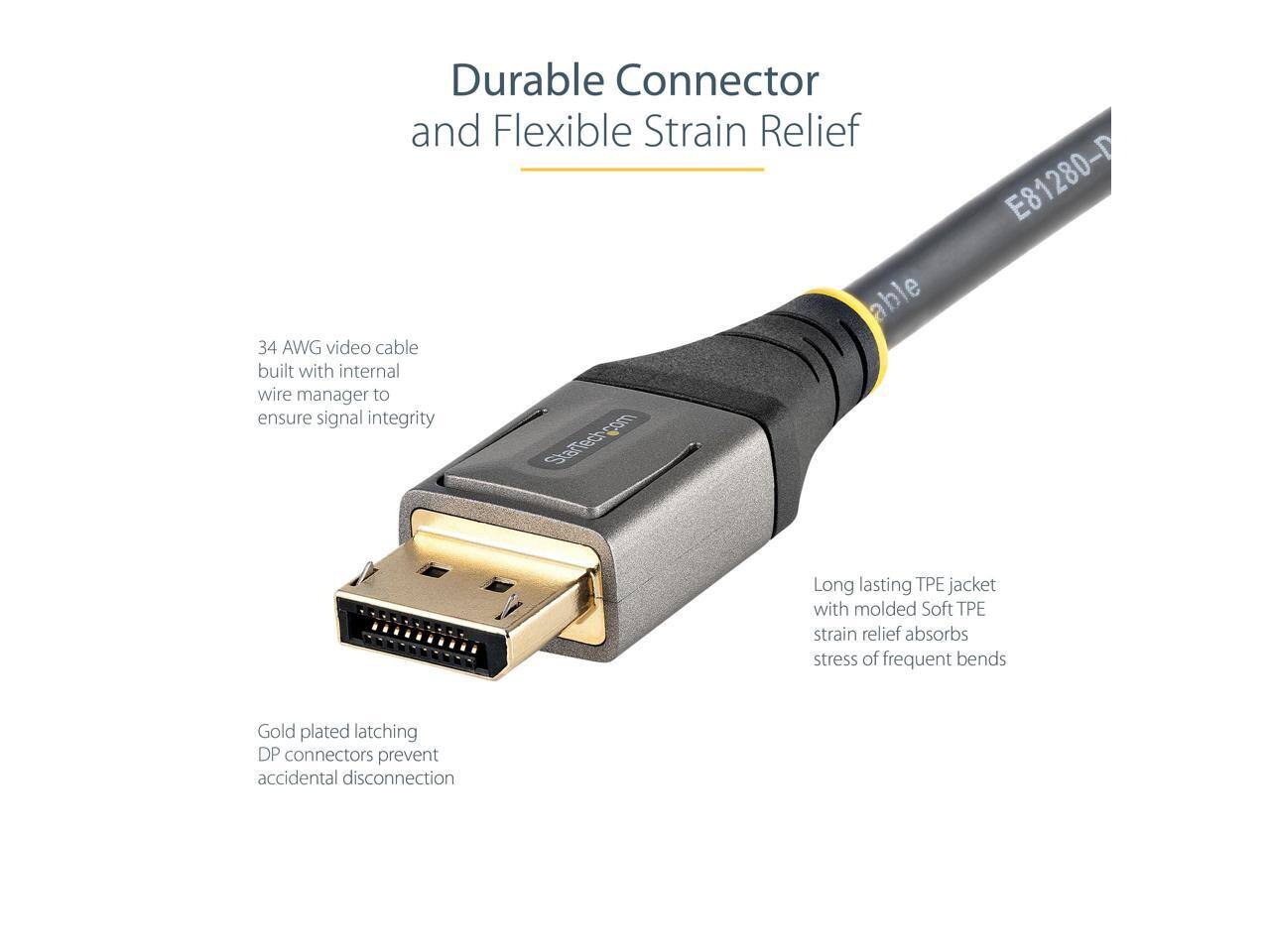 Durable Connector and Flexible Strain Relief

34 AWG video cable built with internal wire manager to ensure signal integrity

Long lasting TPE jacket with molded Soft TPE strain relief absorbs stress of frequent bends

Gold plated latching DP connectors prevent accidental disconnection