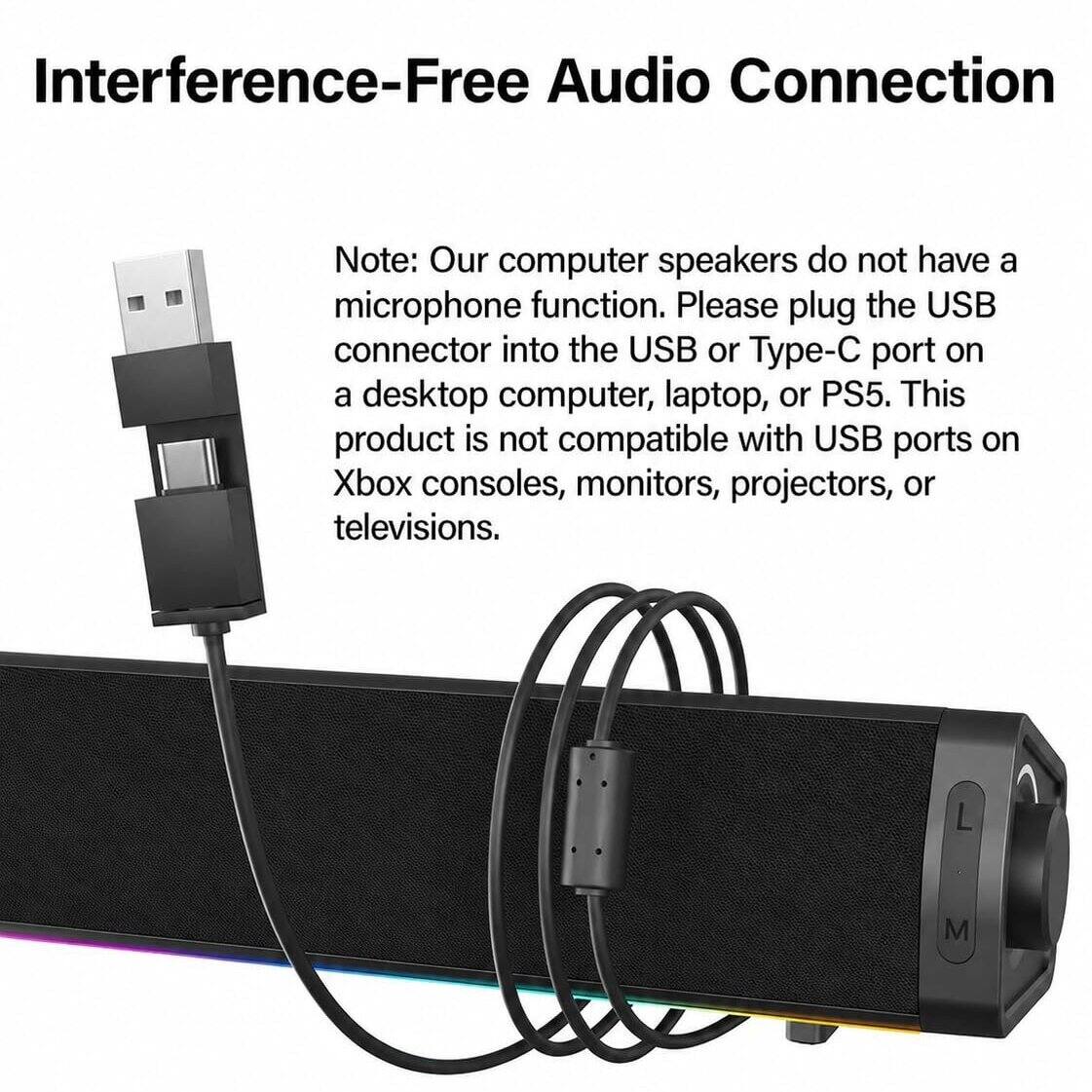 Interference-Free Audio Connection

Note: Our computer speakers do not have a microphone function. Please plug the USB connector into the USB or Type-C port on a desktop computer, laptop, or PS5. This product is not compatible with USB ports on Xbox consoles, monitors, projectors, or televisions.