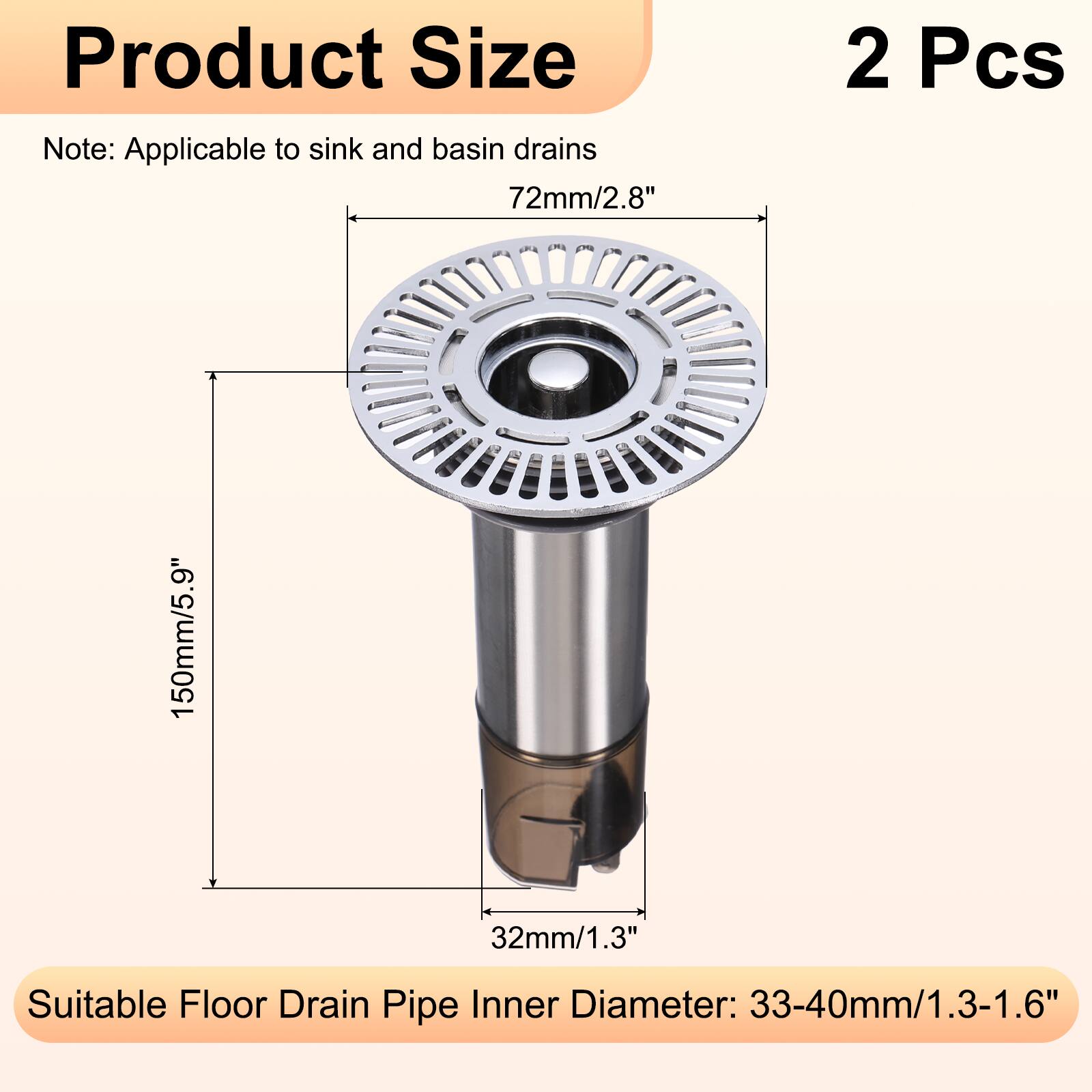 Product Size Note: Applicable to sink and basin drains  
72mm/2.8"  
2 Pcs  
150mm/5.9"  
32mm/1.3"  
Suitable Floor Drain Pipe Inner Diameter: 33-40mm/1.3-1.6"