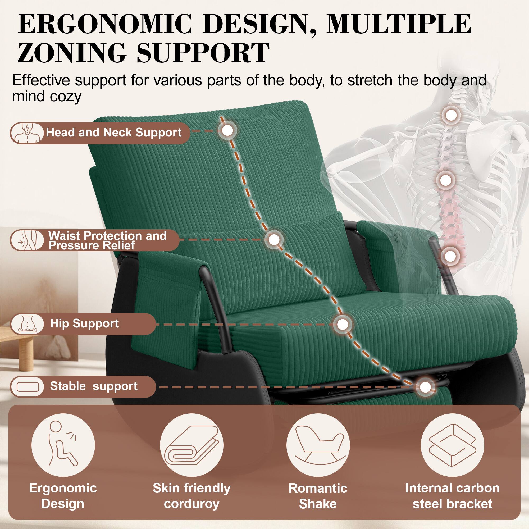 ERGONOMIC DESIGN, MULTIPLE ZONING SUPPORT

Effective support for various parts of the body, to stretch the body and mind cozy

- Head and Neck Support
- Waist Protection and Pressure Relief
- Hip Support
- Stable support

- Ergonomic Design
- Skin friendly corduroy
- Romantic Shake
- Internal carbon steel bracket