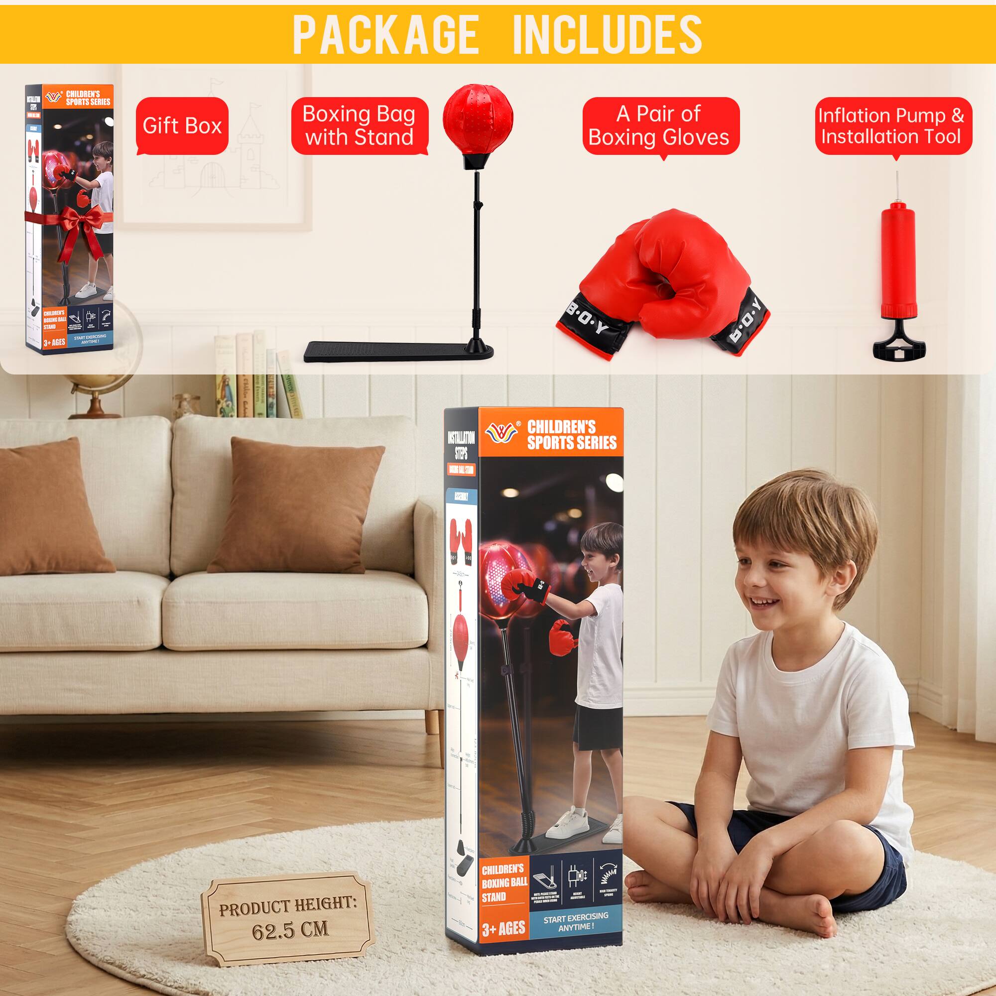 PACKAGE INCLUDES

- Gift Box
- Boxing Bag with Stand
- A Pair of Boxing Gloves
- Inflation Pump & Installation Tool

PRODUCT HEIGHT: 62.5 CM

CHILDREN'S SPORTS SERIES

CHILDREN'S BOXING BALL STAND

START EXERCISING ANYTIME!

AGES: 3+