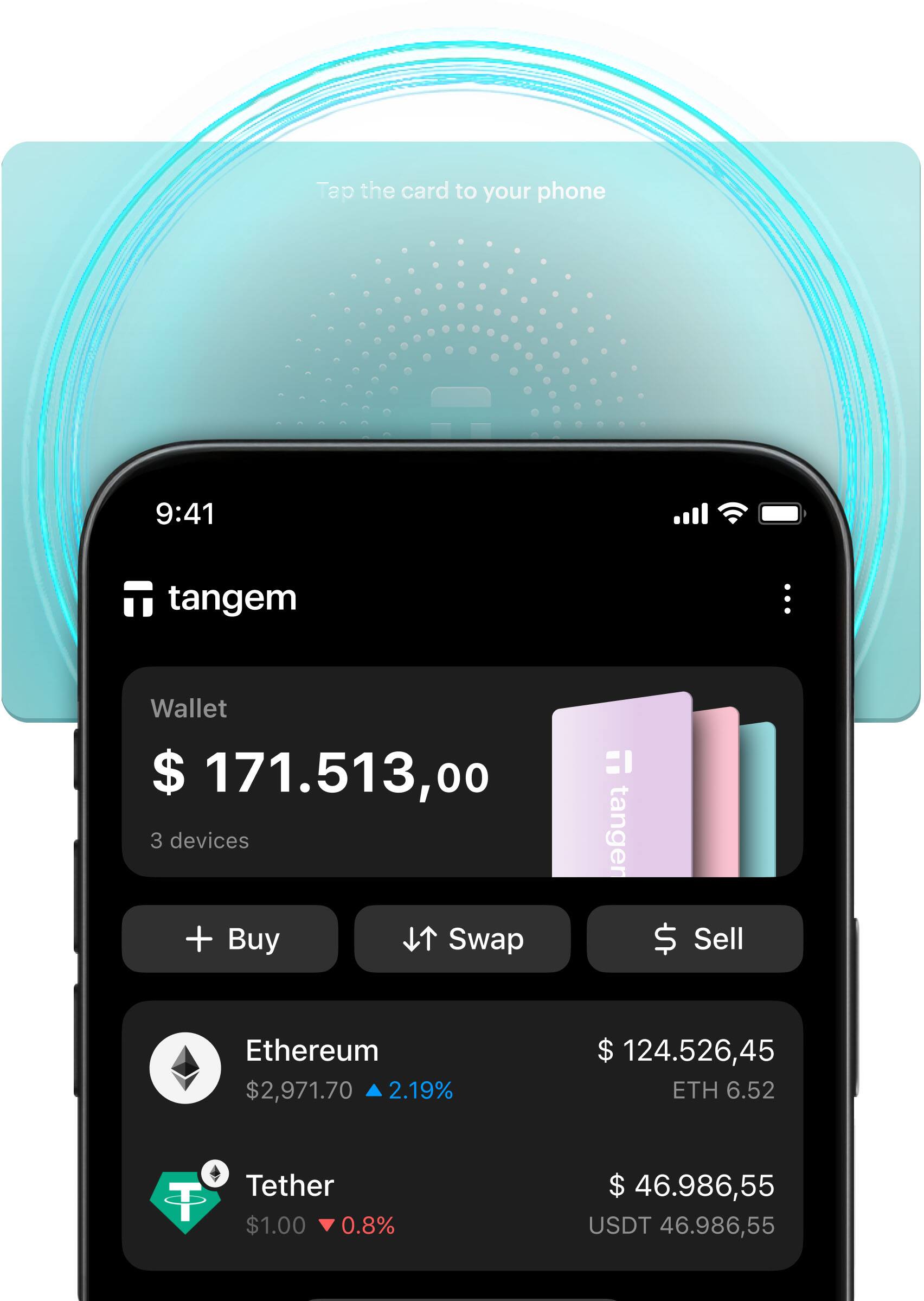 Tap the card to your phone

9:41

tangem

Wallet
$ 171,513.00
3 devices

+ Buy
Swap
Sell

Ethereum
$ 2,971.70
2.19%
$ 124,526.45
ETH 6.52

Tether
$ 1.00
0.8%
$ 46,986.55
USDT 46,986.55