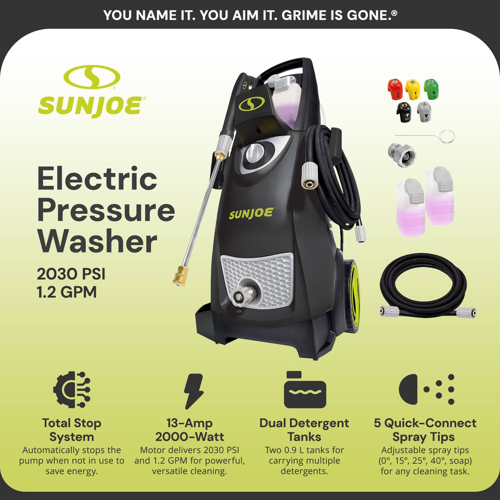 **SUNJOE**

**Electric Pressure Washer**

**2030 PSI**  
**1.2 GPM**

- **Total Stop System**  
  Automatically stops the pump when not in use to save energy.

- **13-Amp 2000-Watt Motor**  
  Delivers 2030 PSI and 1.2 GPM for powerful, versatile cleaning.

- **Dual Detergent Tanks**  
  Two 0.9 L tanks for carrying multiple detergents.

- **5 Quick-Connect Spray Tips**  
  Adjustable spray tips (0°, 15°, 25°, 40°, soap) for any cleaning task.

**YOU NAME IT. YOU AIM IT. GRIME IS GONE.®**