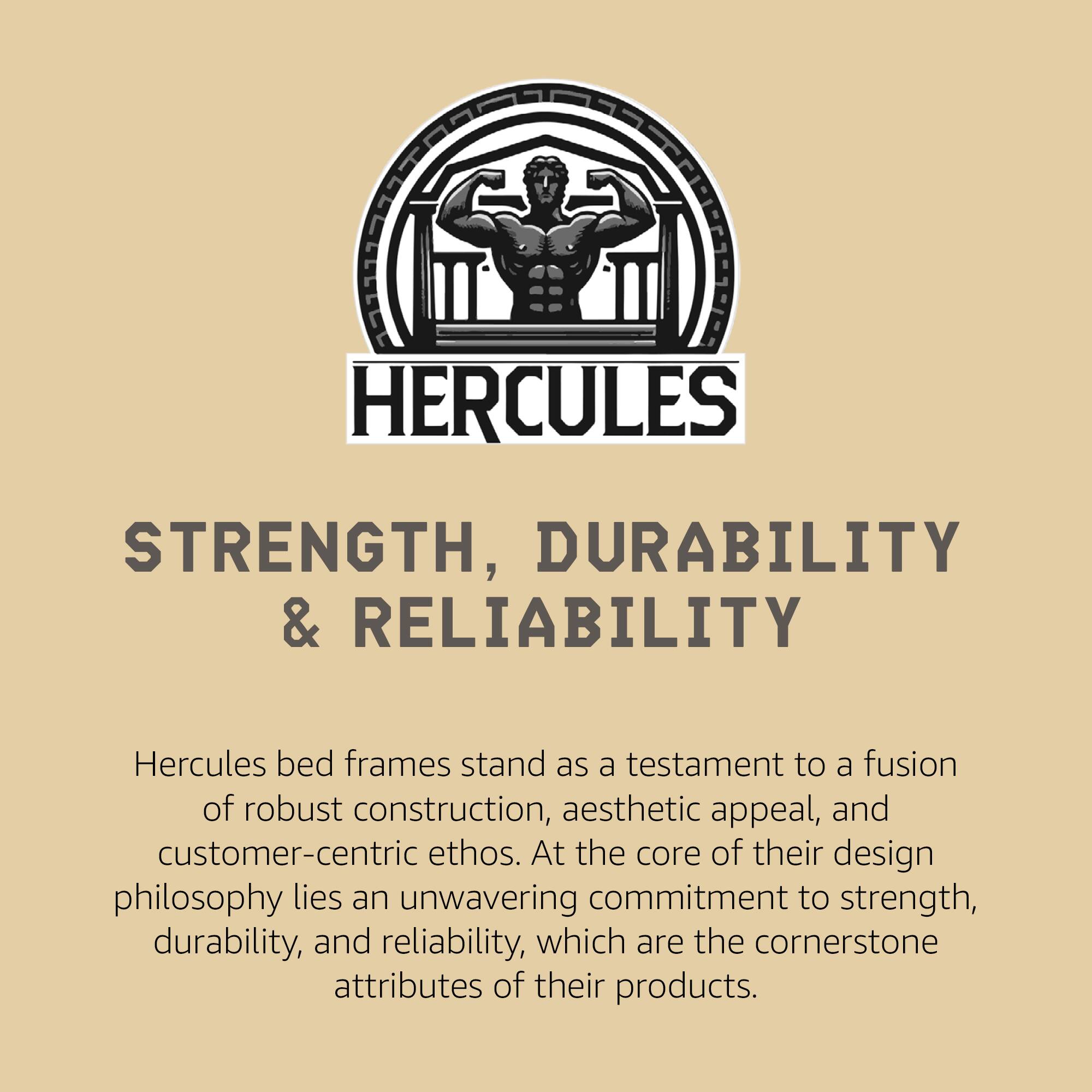 **HERCULES**

**STRENGTH, DURABILITY & RELIABILITY**

Hercules bed frames stand as a testament to a fusion of robust construction, aesthetic appeal, and customer-centric ethos. At the core of their design philosophy lies an unwavering commitment to strength, durability, and reliability, which are the cornerstone attributes of their products.