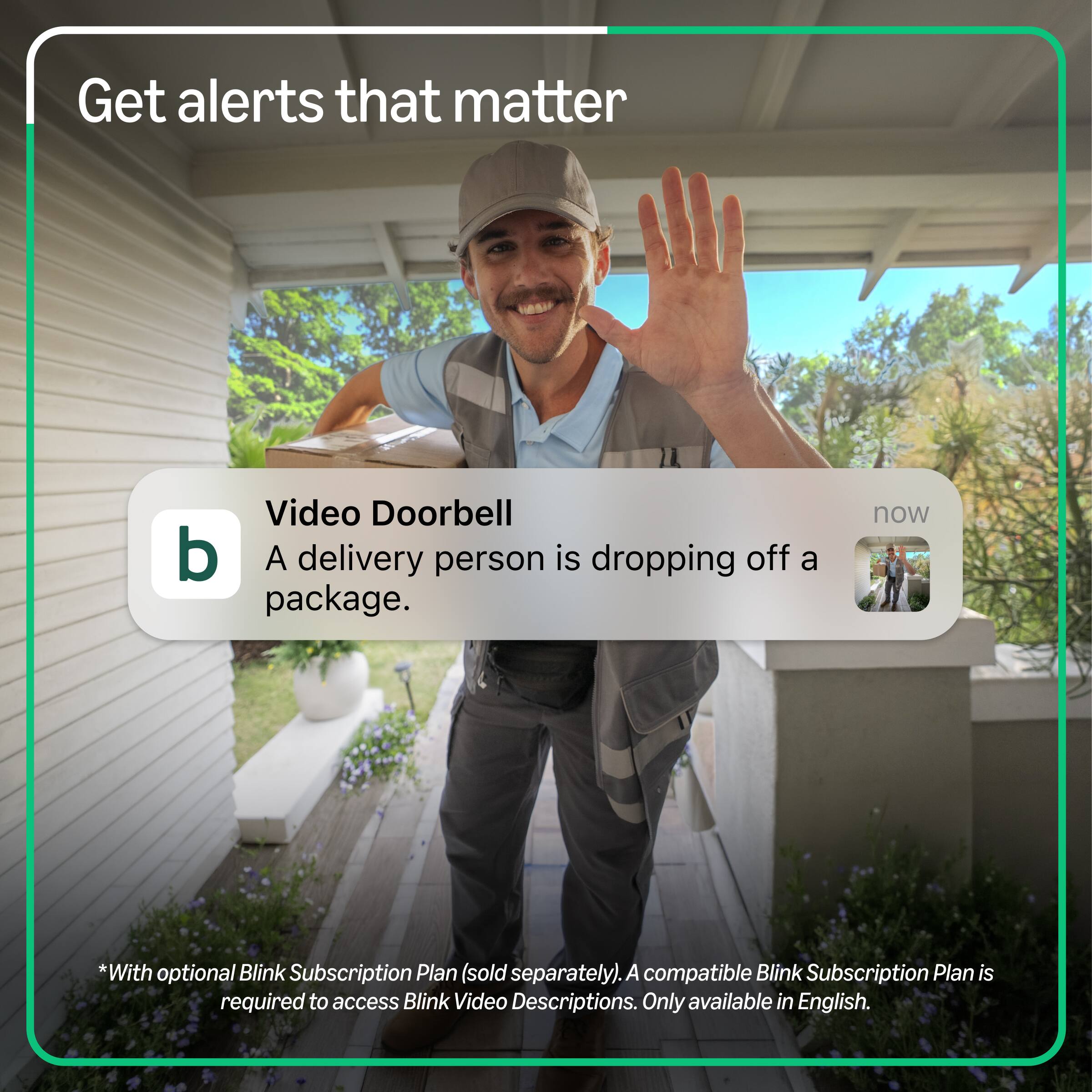 Get alerts that matter

Video Doorbell
A delivery person is dropping off a package.

*With optional Blink Subscription Plan (sold separately). A compatible Blink Subscription Plan is required to access Blink Video Descriptions. Only available in English.