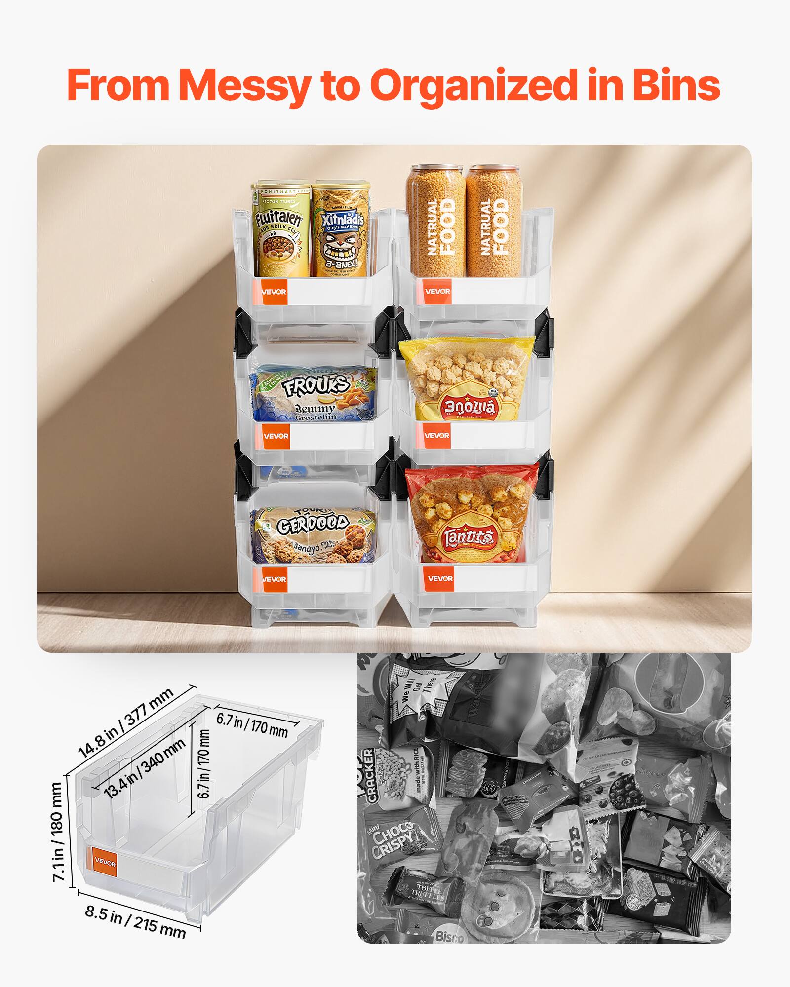 From Messy to Organized in Bins

VEVOR

- Putatanen
- Xitnaldis
- NATURAL FOOD
- FROUKS
- GERDOOD
- Fantits

Dimensions:
- 7.1 in / 180 mm
- 14.8 in / 377 mm
- 6.7 in / 170 mm
- 8.5 in / 215 mm
- 13.4 in / 340 mm
- 6.7 in / 170 mm