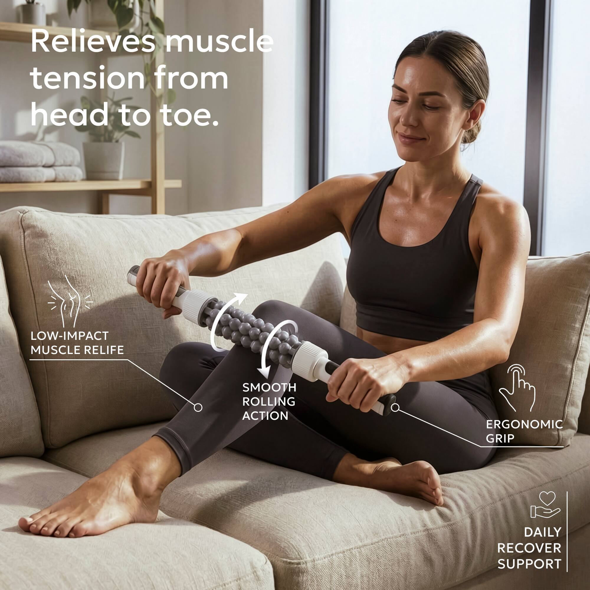 Relieves muscle tension from head to toe.

- LOW-IMPACT MUSCLE RELIEF
- SMOOTH ROLLING ACTION
- ERGONOMIC GRIP
- DAILY RECOVER SUPPORT