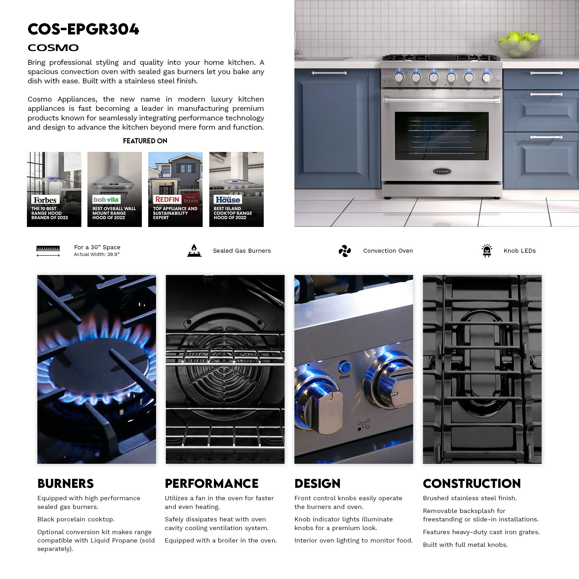 COS-EPGR304 COSMO

Bring professional styling and quality into your home kitchen. A spacious convection oven with sealed gas burners let you bake any dish with ease. Built with a stainless steel finish.

Cosmo Appliances, the new name in modern luxury kitchen appliances is fast becoming a leader in manufacturing premium products known for seamlessly integrating performance technology and design to advance the kitchen beyond mere form and function.

FEATURED ON
- Forbes: THE BEST BRANDS OF 2022
- bob vila: BEST OVERALL WALL MOUNT RANGE HOOD OF 2022
- REDFIN: TOP APPLIANCE SUSTAINABILITY EXPERT
- House: ISLAND COOKTOP RANGE HOOD OF 2022

For a 30" Space
Actual Width: 29.9"

Sealed Gas Burners

Convection Oven

Knob LEDs

BURNERS
- Equipped with high performance sealed gas burners.
- Black porcelain cooktop.
- Optional conversion kit makes range compatible with Liquid Propane (sold separately).

PERFORMANCE
- Utilizes a fan in the oven for faster and even heating.
- Safety dissipates heat with oven cavity cooling ventilation system.
- Equ