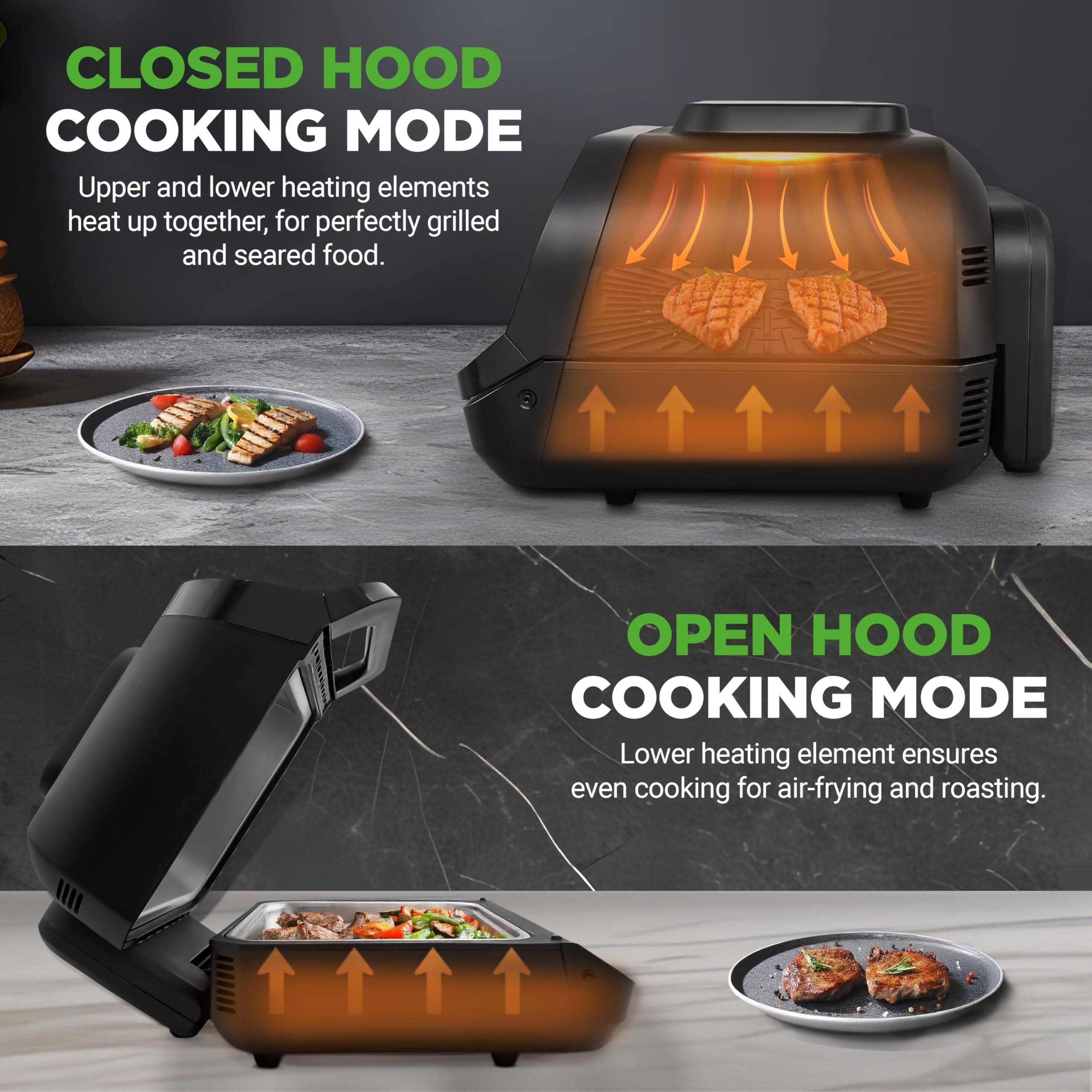 **CLOSED HOOD COOKING MODE**  
Upper and lower heating elements heat up together, for perfectly grilled and seared food.

**OPEN HOOD COOKING MODE**  
Lower heating element ensures even cooking for air-frying and roasting.