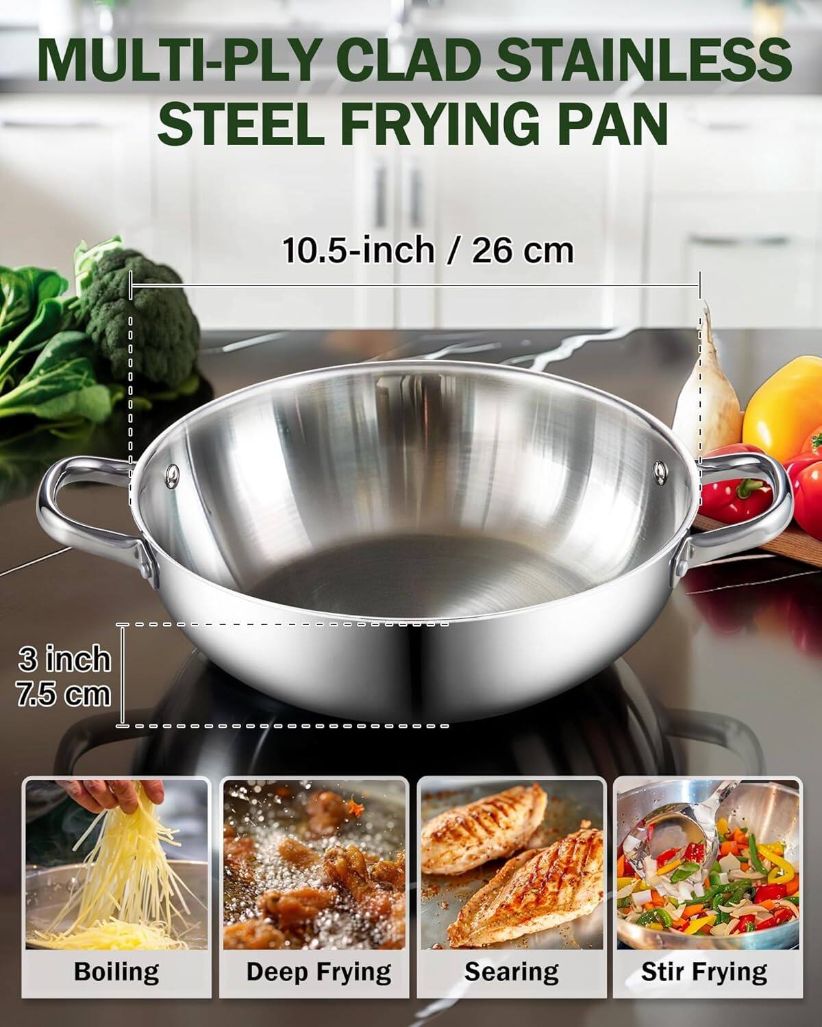 MULTI-Ply Clad Stainless Steel Frying Pan  
10.5-inch / 26 cm  
3 inch / 7.5 cm  
Boiling  
Deep Frying  
Searing  
Stir Frying