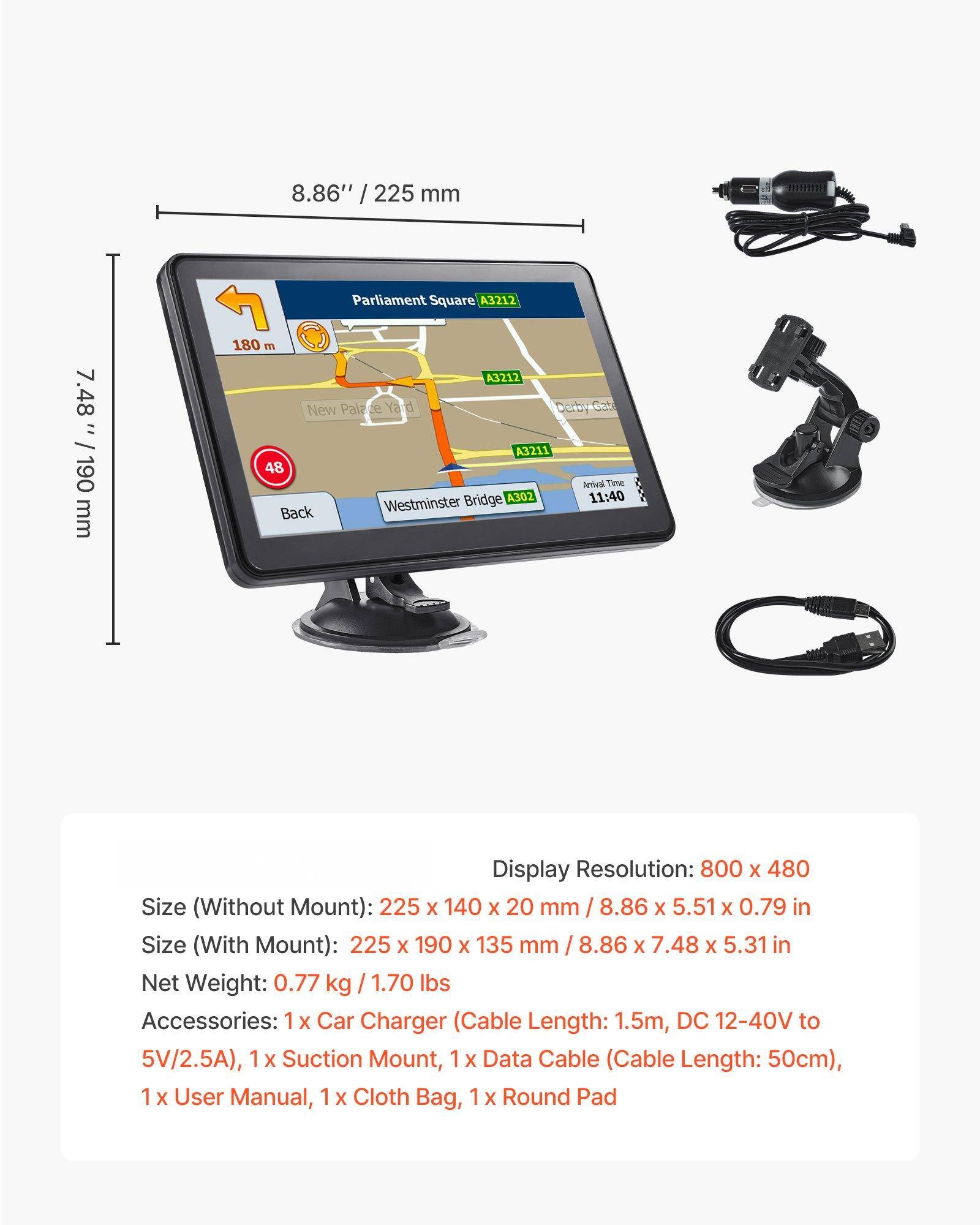 8.86" / 225 mm  
7.48" / 190 mm  

Parliament Square A3212  
New Palace Yard A3211  
Westminster Bridge A302  
Arrival Time: 11:40  

Display Resolution: 800 x 480  
Size (Without Mount): 225 x 140 x 20 mm / 8.86 x 5.51 x 0.79 in  
Size (With Mount): 225 x 190 x 135 mm / 8.86 x 7.48 x 5.31 in  

Net Weight: 0.77 kg / 1.70 lbs  

Accessories:  
1 x Car Charger (Cable Length: 1.5m, DC 12-40V to 5V/2.5A)  
1 x Suction Mount  
1 x Data Cable (Cable Length: 50cm)  
1 x User Manual  
1 x Cloth Bag  
1 x Round Pad
