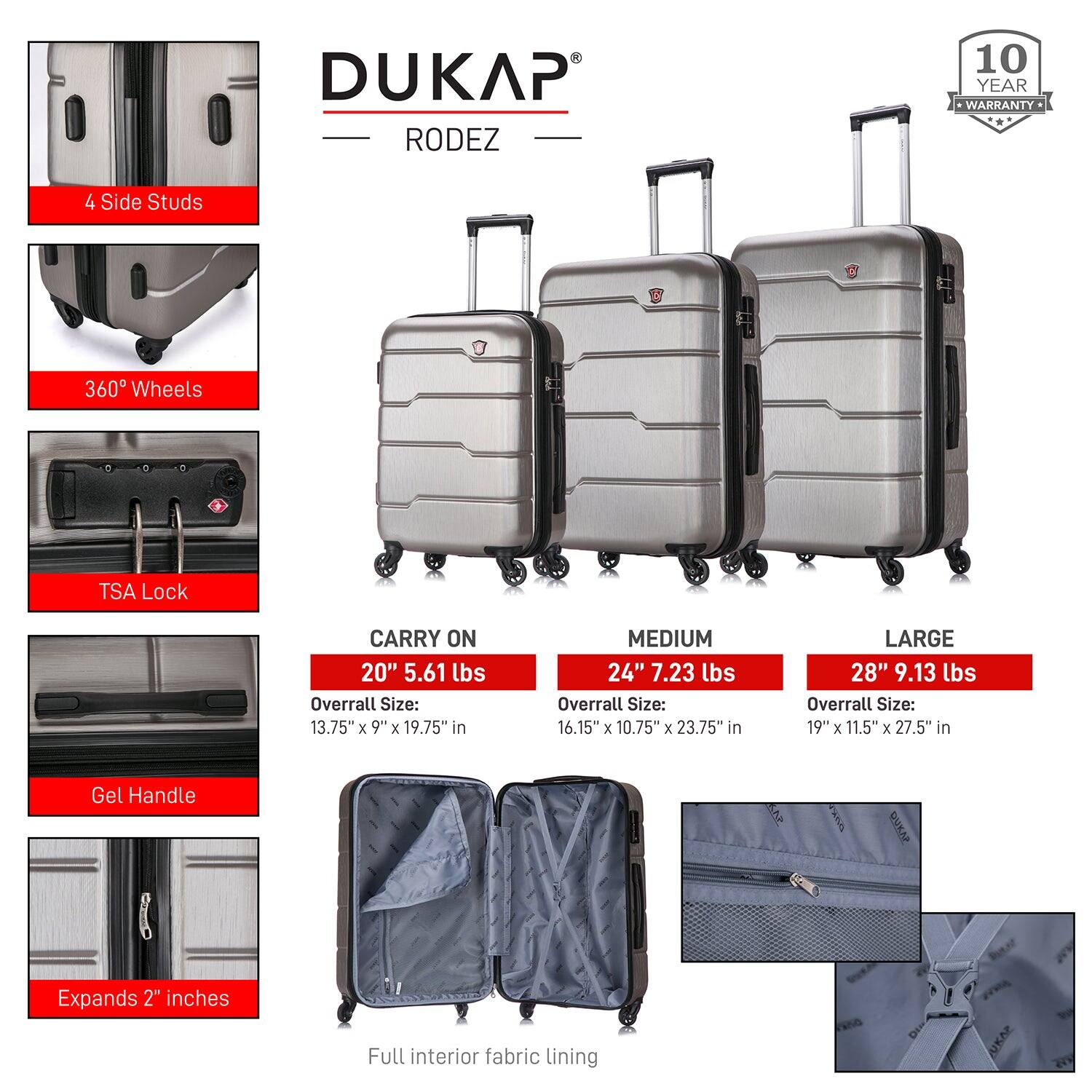 DUKAP RODEZ

10 YEAR WARRANTY

4 Side Studs  
360° Wheels  
TSA Lock  
Gel Handle  
Expands 2" inches  
Full interior fabric lining  

CARRY ON  
20" 5.61 lbs  
Overall Size: 13.75" x 9" x 19.75" in  

MEDIUM  
24" 7.23 lbs  
Overall Size: 16.15" x 10.75" x 23.75" in  

LARGE  
28" 9.13 lbs  
Overall Size: 19" x 11.5" x 27.5" in