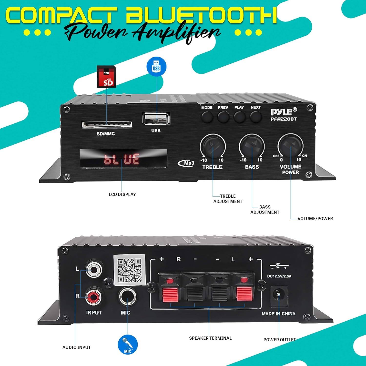 COMPACT BLUETOOTH Power Amplifier

- SD/MMC USB
- LCD DISPLAY
- TUNER
- MP3
- TREBLE ADJUSTMENT
- BASS ADJUSTMENT
- VOLUME/POWER
- AUDIO INPUT
- MIC
- SPEAKER TERMINAL
- POWER OUTLET
- MADE IN CHINA

PYLE® PFA220BT

- MODE
- PREV
- PLAY
- NEXT
- TREBLE
- BASS
- VOLUME
- POWER
- LCD DISPLAY
- TUNER
- MP3
- SD/MMC USB
- AUDIO INPUT
- MIC
- SPEAKER TERMINAL
- POWER OUTLET
- MADE IN CHINA

DC12.5V/2.6A