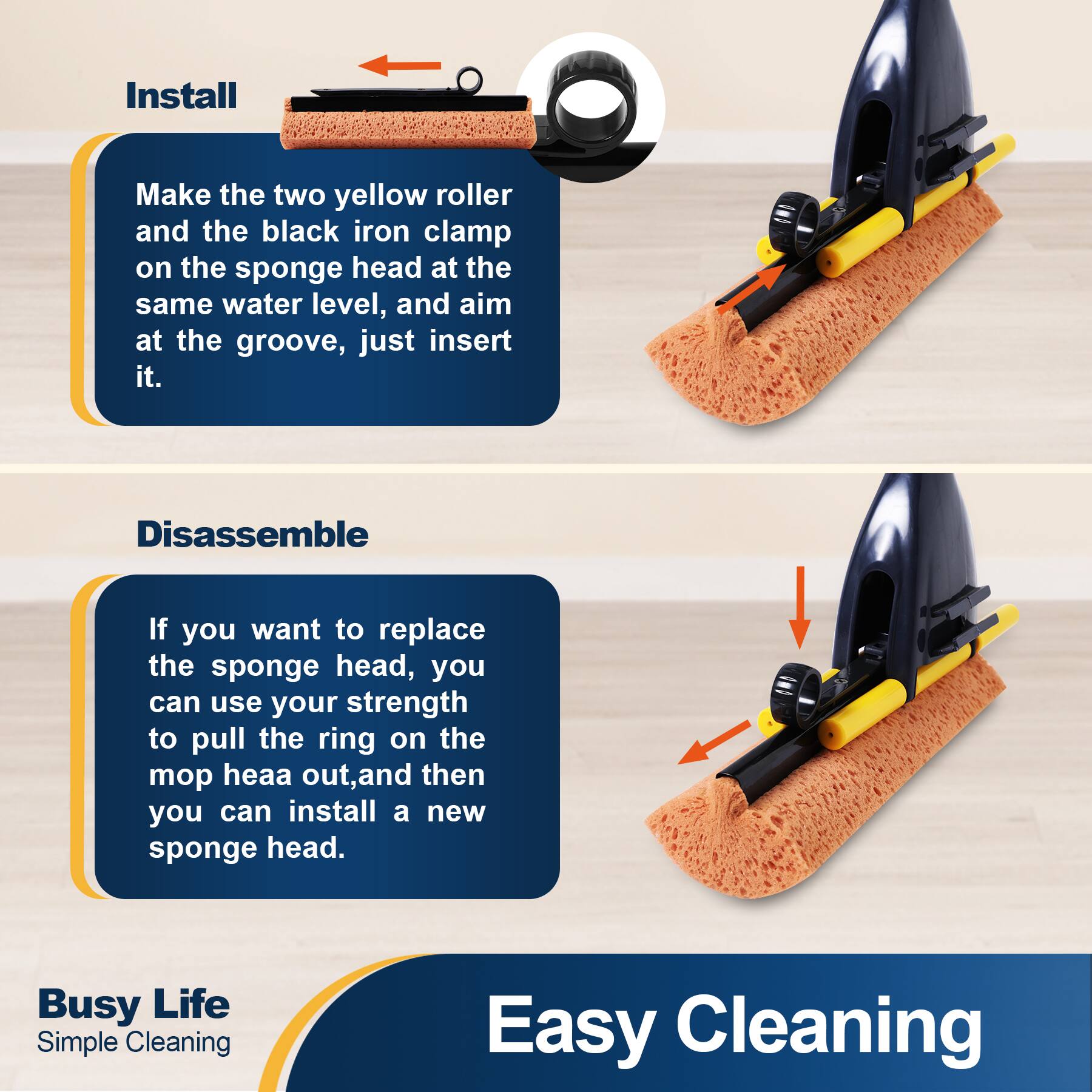 Install  
Make the two yellow roller and the black iron clamp on the sponge head at the same water level, and aim at the groove, just insert it.  

Disassemble  
If you want to replace the sponge head, you can use your strength to pull the ring on the mop head out, and then you can install a new sponge head.  

Busy Life Simple Cleaning  
Easy Cleaning