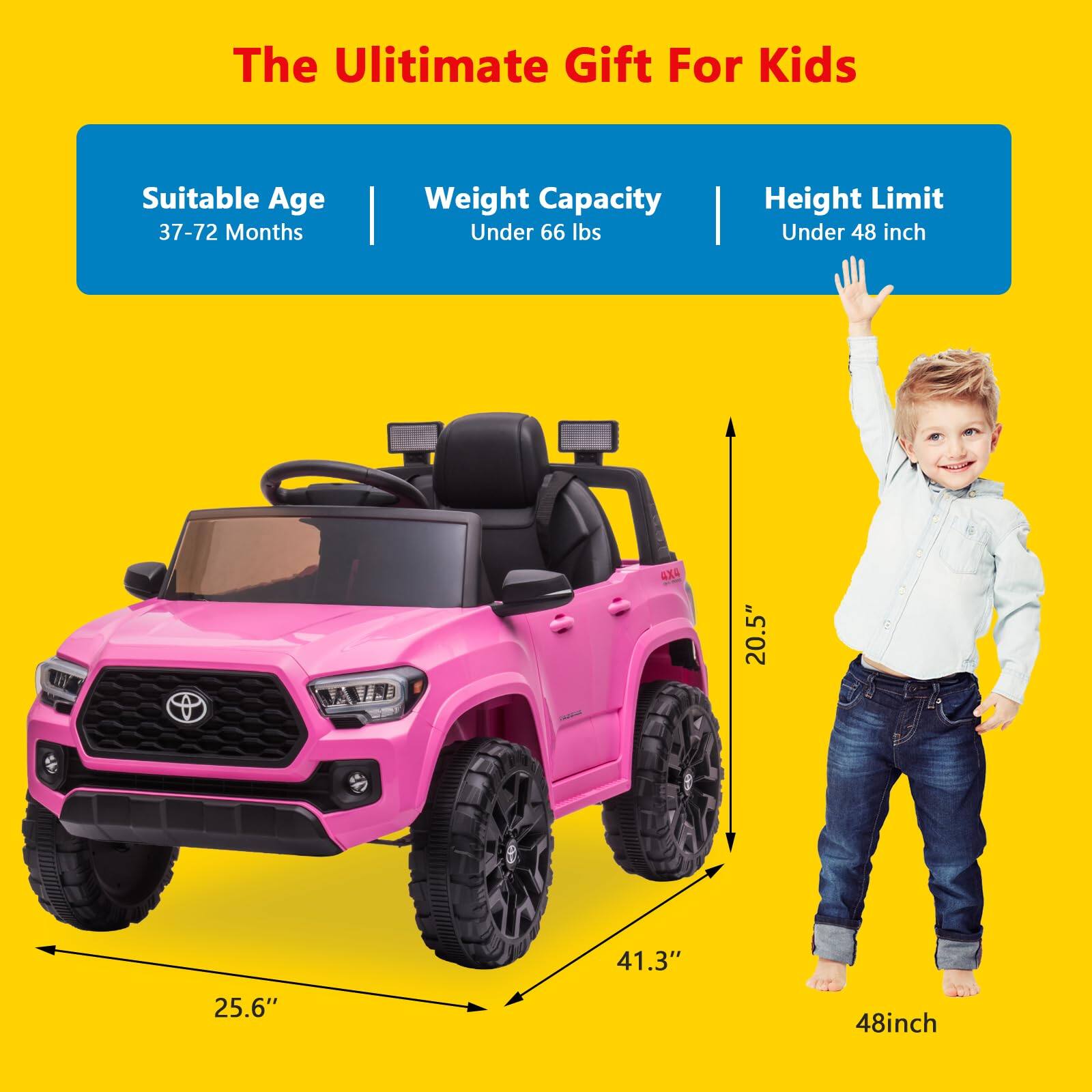 The Ultimate Gift For Kids

Suitable Age: 37-72 Months  
Weight Capacity: Under 66 lbs  
Height Limit: Under 48 inch

Dimensions:  
- Width: 25.6"  
- Length: 41.3"  
- Height: 20.5"  
- Height Limit: 48 inch