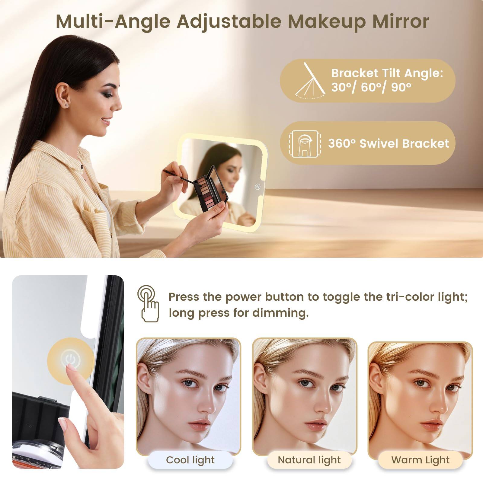 Multi-Angle Adjustable Makeup Mirror

Bracket Tilt Angle: 30° / 60° / 90°

360° Swivel Bracket

Press the power button to toggle the tri-color light; long press for dimming.

Cool light

Natural light

Warm Light