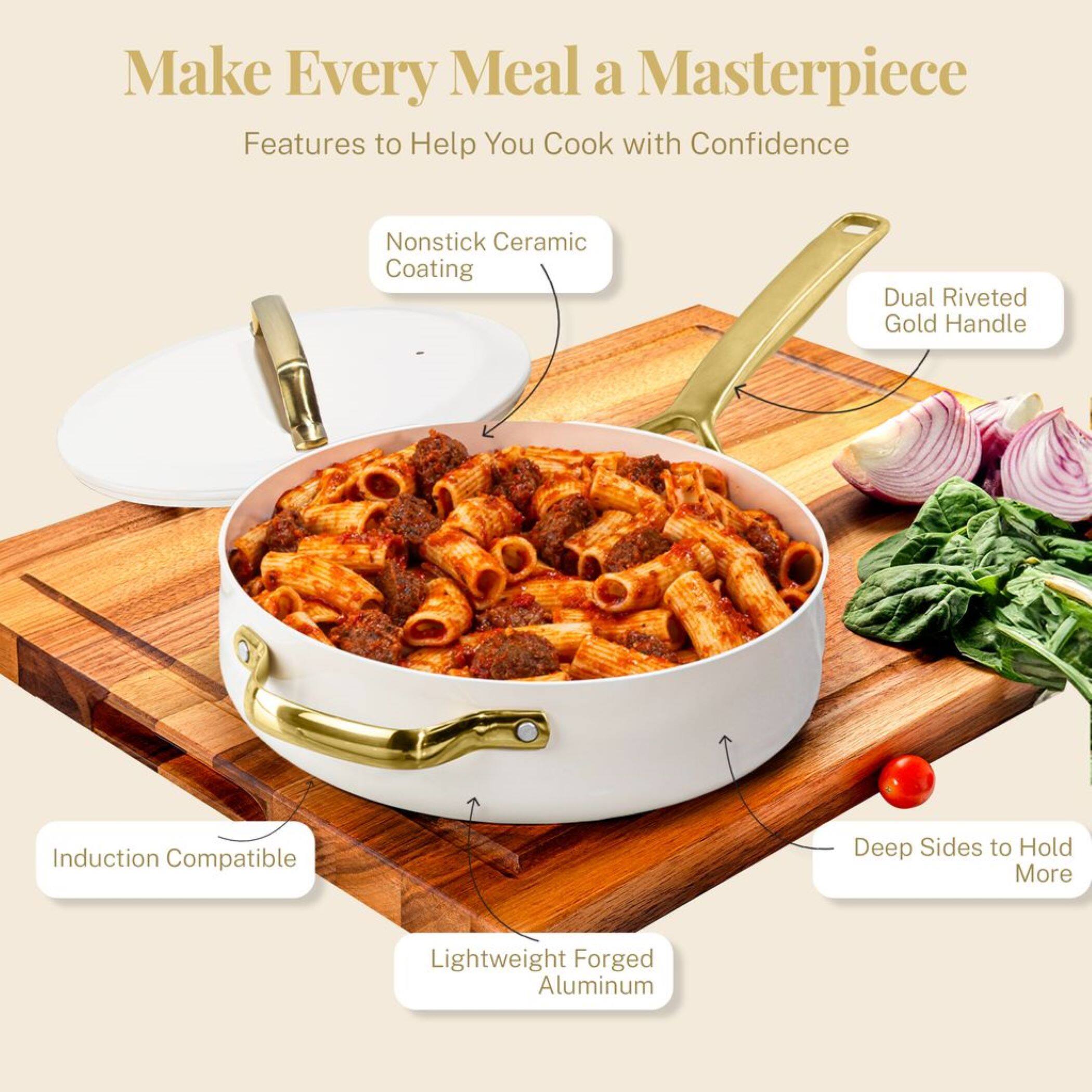 Make Every Meal a Masterpiece
Features to Help You Cook with Confidence

Nonstick Ceramic Coating
Dual Riveted Gold Handle
Induction Compatible
Deep Sides to Hold More
Lightweight Forged Aluminum