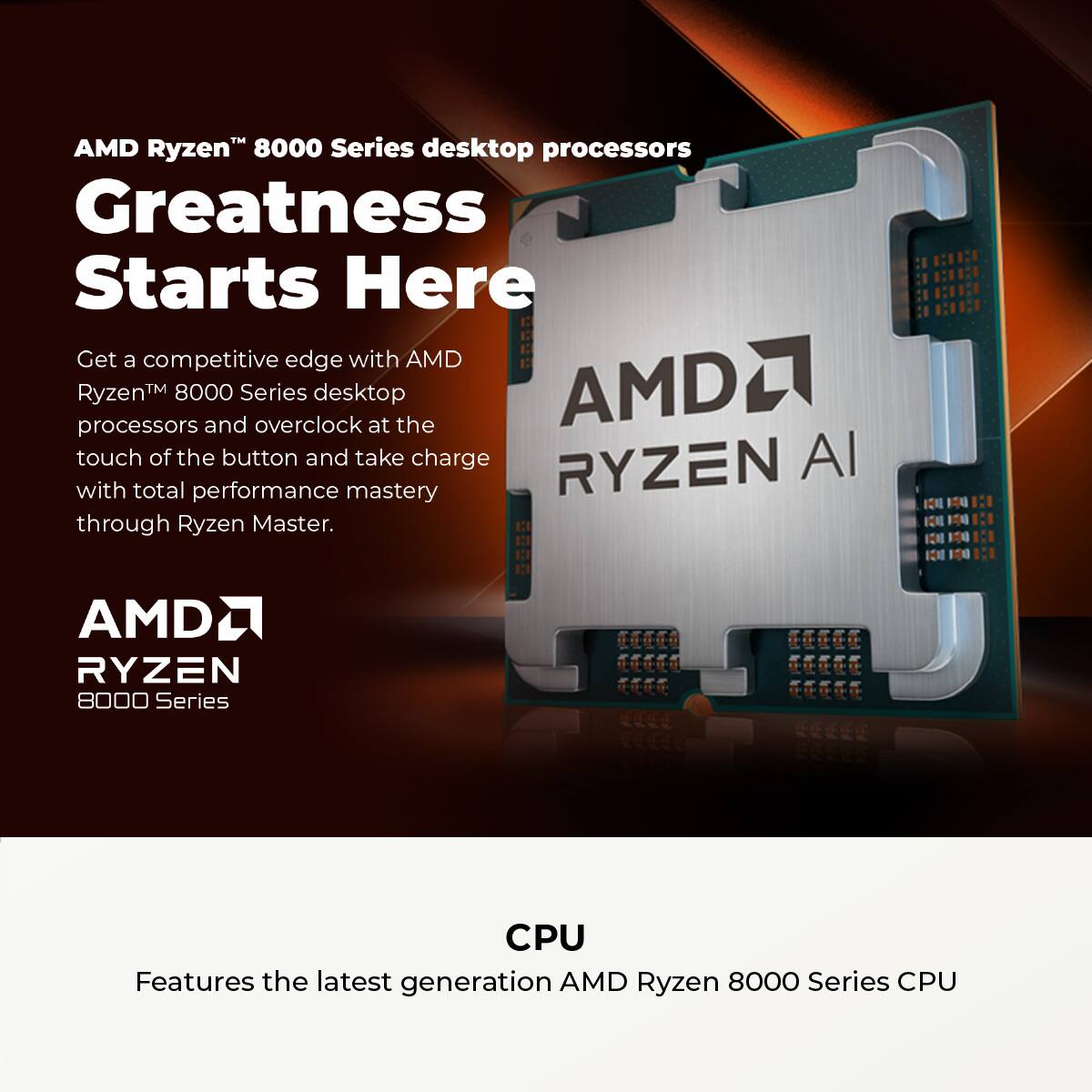 AMD Ryzen 8000 Series desktop processors Greatness Starts Here Get a competitive edge with AMD Ryzen 8000 and Series overclock desktop at the touch of a button and take charge with total performance mastery through Ryzen Master. AMD Ryzen 8000 Series CPU Features the latest generation AMD Ryzen 8000 Series CPU.