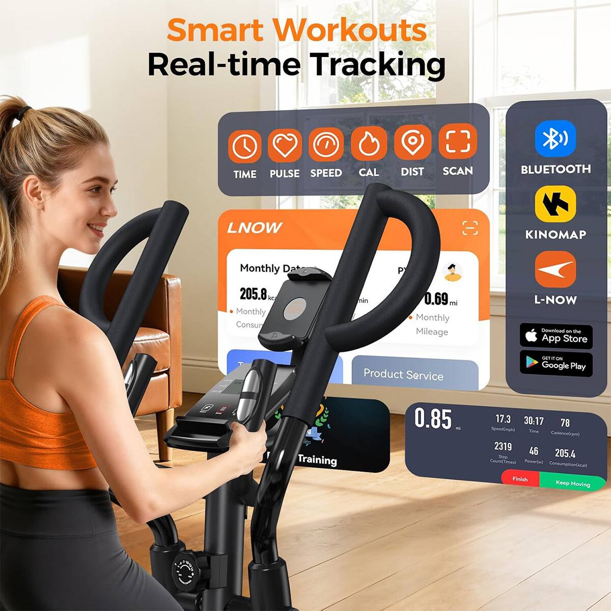 Smart Workouts Real-time Tracking

TIME PULSE SPEED CAL DIST SCAN

BLUETOOTH

KINOMAP

LNOW

Monthly Date

205.8 kcal Monthly Consumption

0.69 mi Monthly Mileage

L-NOW Download on the App Store

GET IT ON Google Play

Training

0.85 al

17.3 30:17 78 Speed(mph) Time Cadence(rpm) 2319 46 Stop 205.4 Count(Times) Power(w) Consumption(kcal) Finish Keep Moving