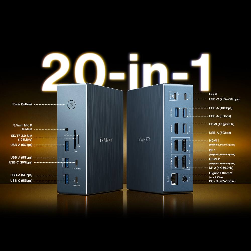 20-in-1
HOST
USB-C (20W+5Gbps)
Power Buttons
USB-A (10Gbps)
USB-A (5Gbps)
USB-A (5Gbps)
USB-C (10Gbps)
USB-A (5Gbps)
USB-C (5Gbps)
3.5mm Mic & Headset
SD/TF 3.0 Slot (104Mb/s)
USB-A (5Gbps)
USB-A (5Gbps)
USB-C (5Gbps)
HDMI (4K@60Hz)
HDMI 1 (4K@60Hz)
DP 1 (4K@60Hz)
DP 2 (4K@60Hz)
Gigabit Ethernet
DC-IN (20V/180W)