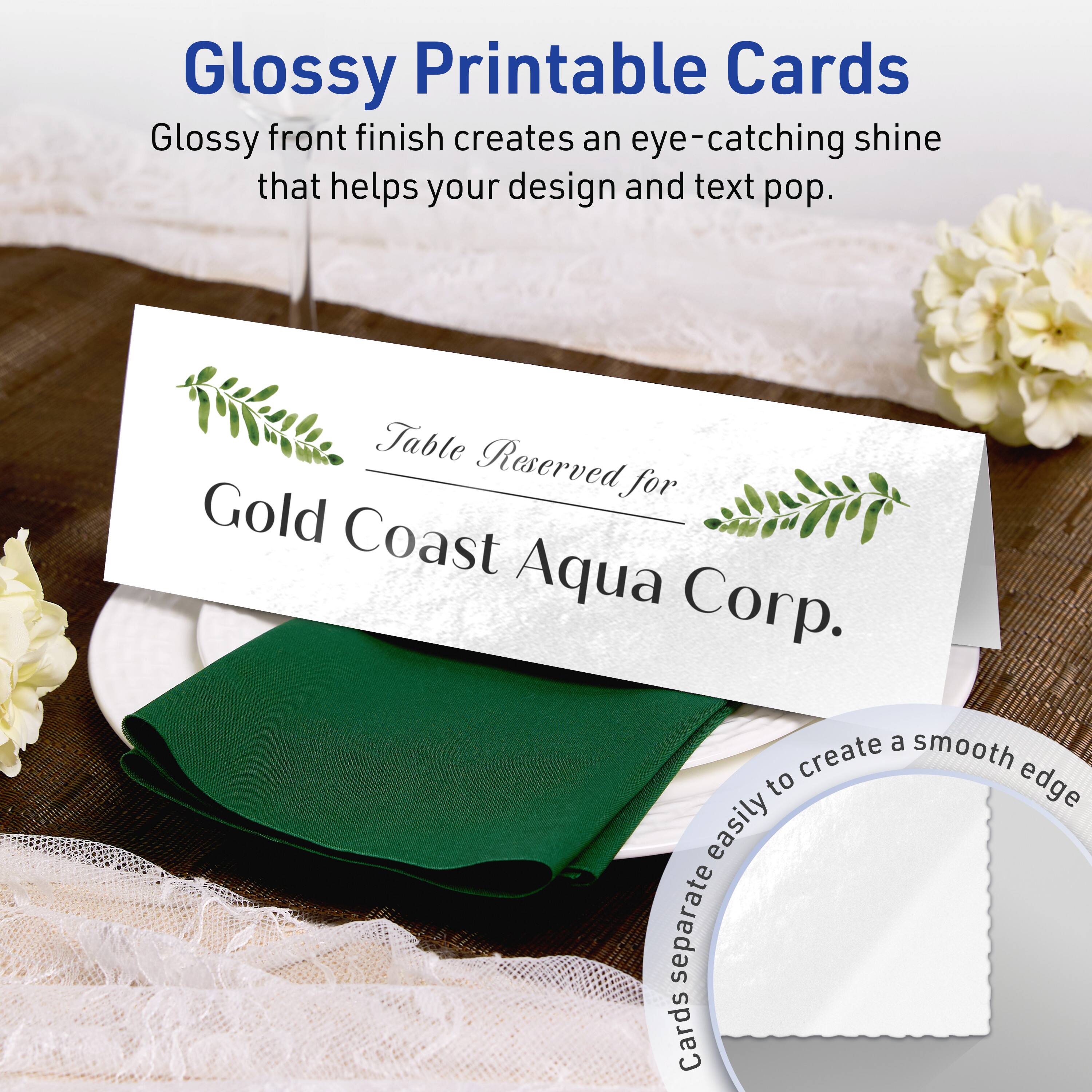 Glossy Printable Cards

Glossy front finish creates an eye-catching shine that helps your design and text pop.

Table Reserved for Gold Coast Aqua Corp.

Cards separate easily to create a smooth edge