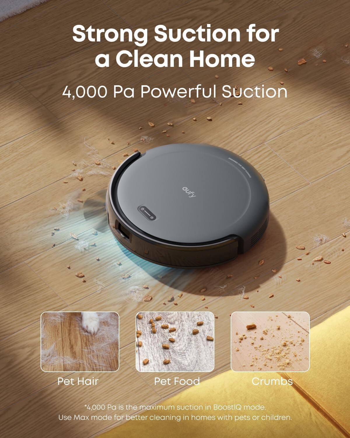 Strong Suction for a Clean Home

4,000 Pa Powerful Suction

Pet Hair  
Pet Food  
Crumbs  

*4,000 Pa is the maximum suction in BoostIQ mode.  
Use Max mode for better cleaning in homes with pets or children.