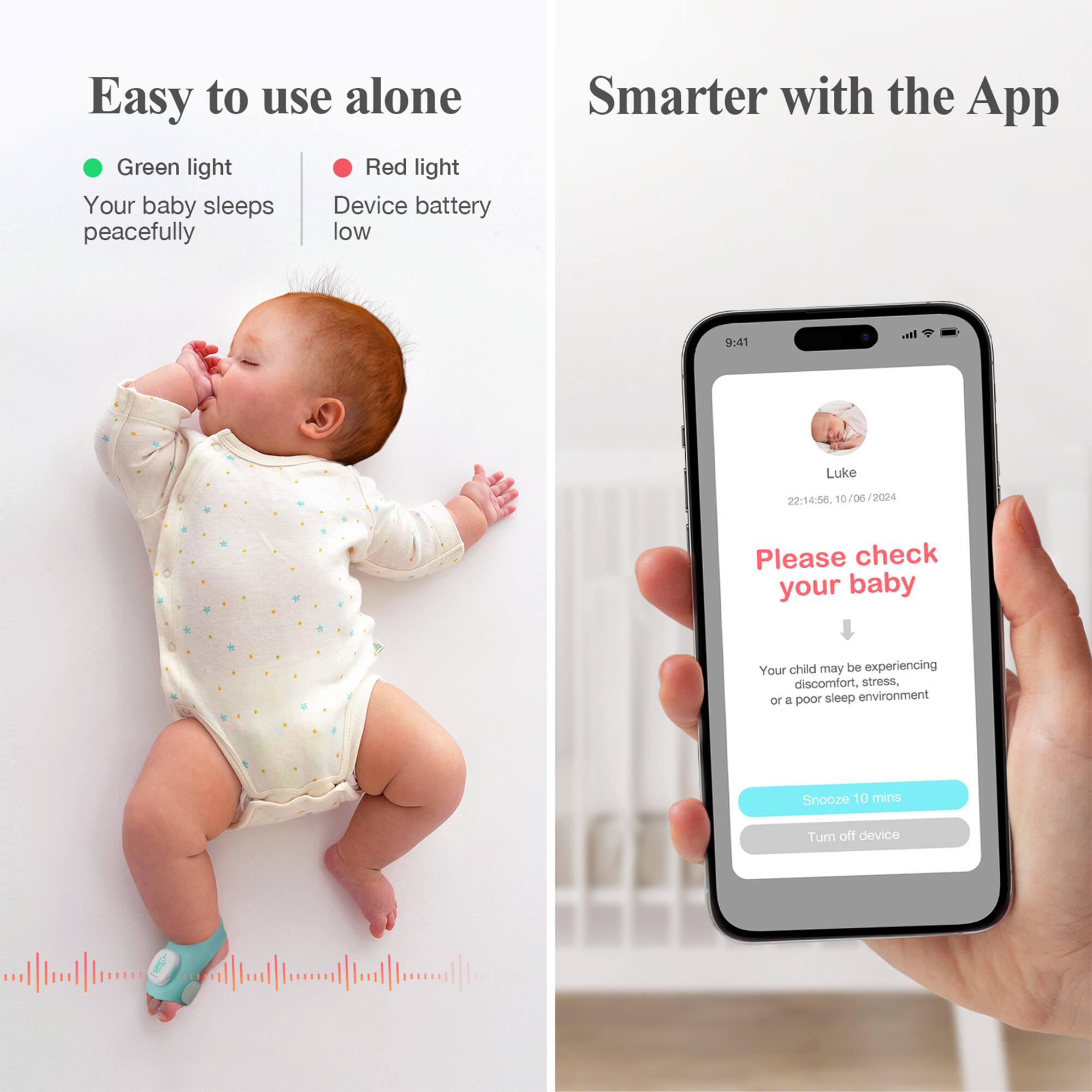 Easy to use alone

- Green light: Your baby sleeps peacefully
- Red light: Device battery low

Smarter with the App

Please check your baby

Your child may be experiencing discomfort, stress, or a poor sleep environment

Snooze 10 mins

Turn off device