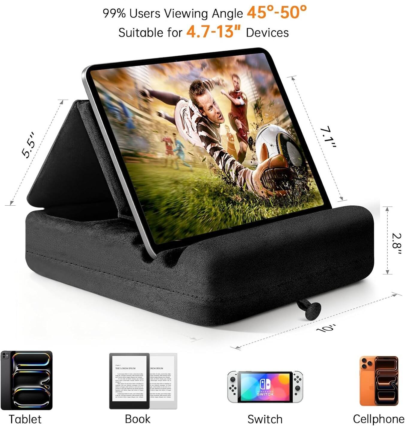 99% Users Viewing Angle 45°-50°  
Suitable for 4.7-13" Devices  

5.5"  
7.1"  
2.8"  
10"  

Tablet  
Book  
Switch  
Cellphone