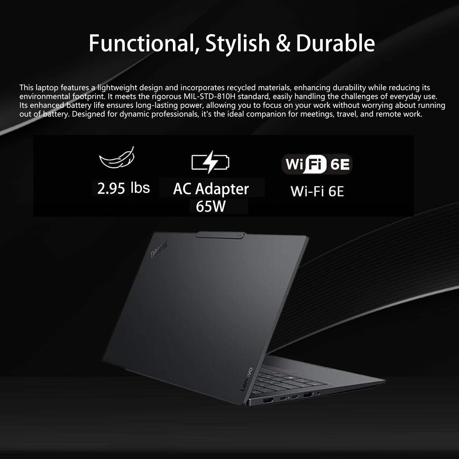 Functional, Stylish & Durable

This laptop features a lightweight design and incorporates recycled materials, enhancing durability while reducing its environmental footprint. It meets the rigorous MIL-STD-810H standard, easily handling the challenges of everyday use. Its enhanced battery life ensures long-lasting power, allowing you to focus on your work without worrying about running out of battery. Designed for dynamic professionals, it's the ideal companion for meetings, travel, and remote work.

- 2.95 lbs
- AC Adapter 65W
- Wi-Fi 6E