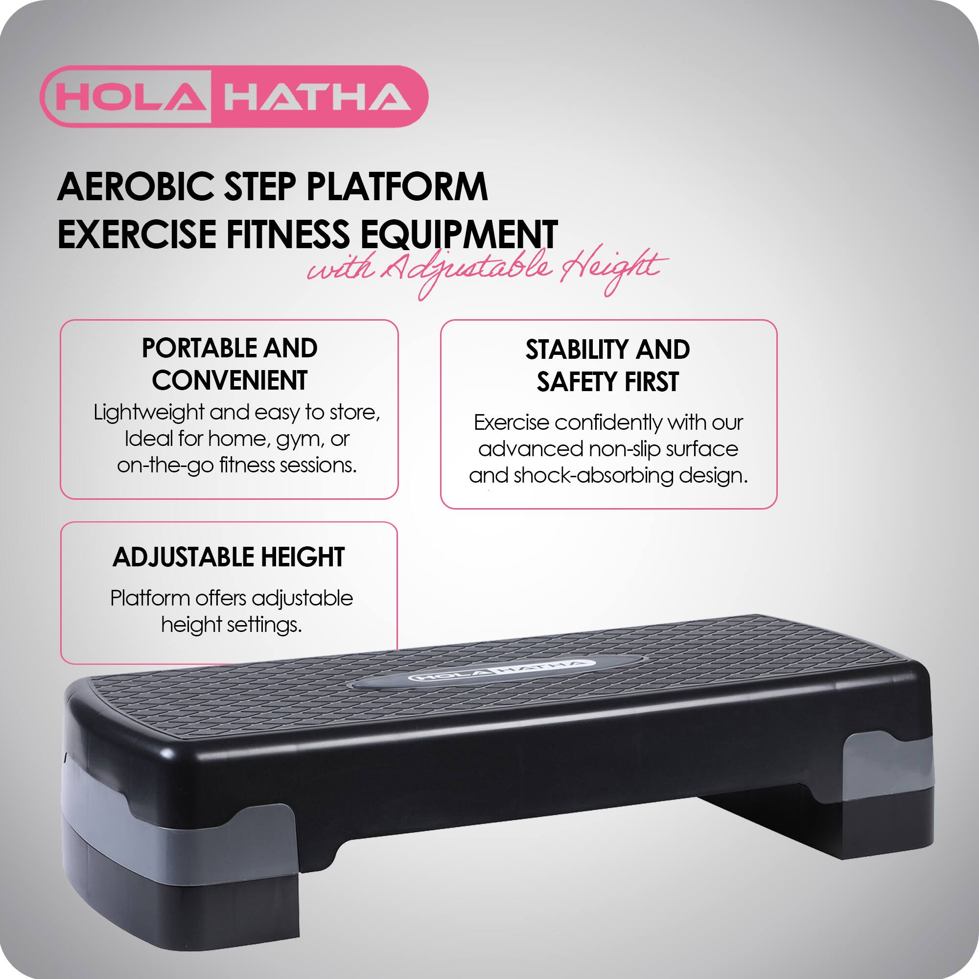 HOLA HATHA  
AEROBIC STEP PLATFORM EXERCISE FITNESS EQUIPMENT with Adjustable Height  

PORTABLE AND CONVENIENT  
Lightweight and easy to store, ideal for home, gym, or on-the-go fitness sessions.  

STABILITY AND SAFETY FIRST  
Exercise confidently with our advanced non-slip surface and shock-absorbing design.  

ADJUSTABLE HEIGHT  
Platform offers adjustable height settings.