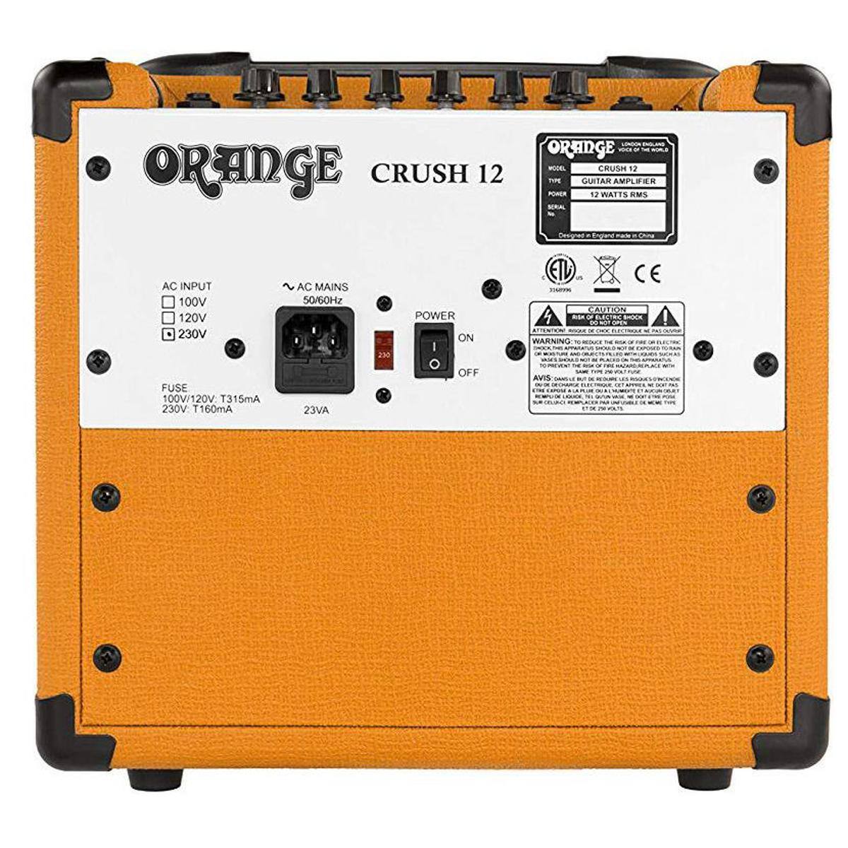 ORANGE CRUSH 12  
MODEL CRUSH 12  
GUITAR AMPLIFIER  
POWER 12 WATTS RMS  

AC INPUT  
100V  
120V  
230V  

AC MAINS  
50/60Hz  

POWER  
ON  
OFF  

FUSE  
100V/120V T315mA  
230V T160mA  

230V  

CAUTION  
DO NOT OPEN  

WARNING  
AVIS  

ORANGE  
CRUSH 12  
MODEL CRUSH 12  
TYPE GUITAR AMPLIFIER  
POWER 12 WATTS RMS  

Designed in England made in China  

AC INPUT  
100V  
120V  
230V  

AC MAINS  
50/60Hz  

FUSE  
100V/120V T315mA  
230V T160mA  

230V  

CAUTION  
DO NOT OPEN  

WARNING  
AVIS