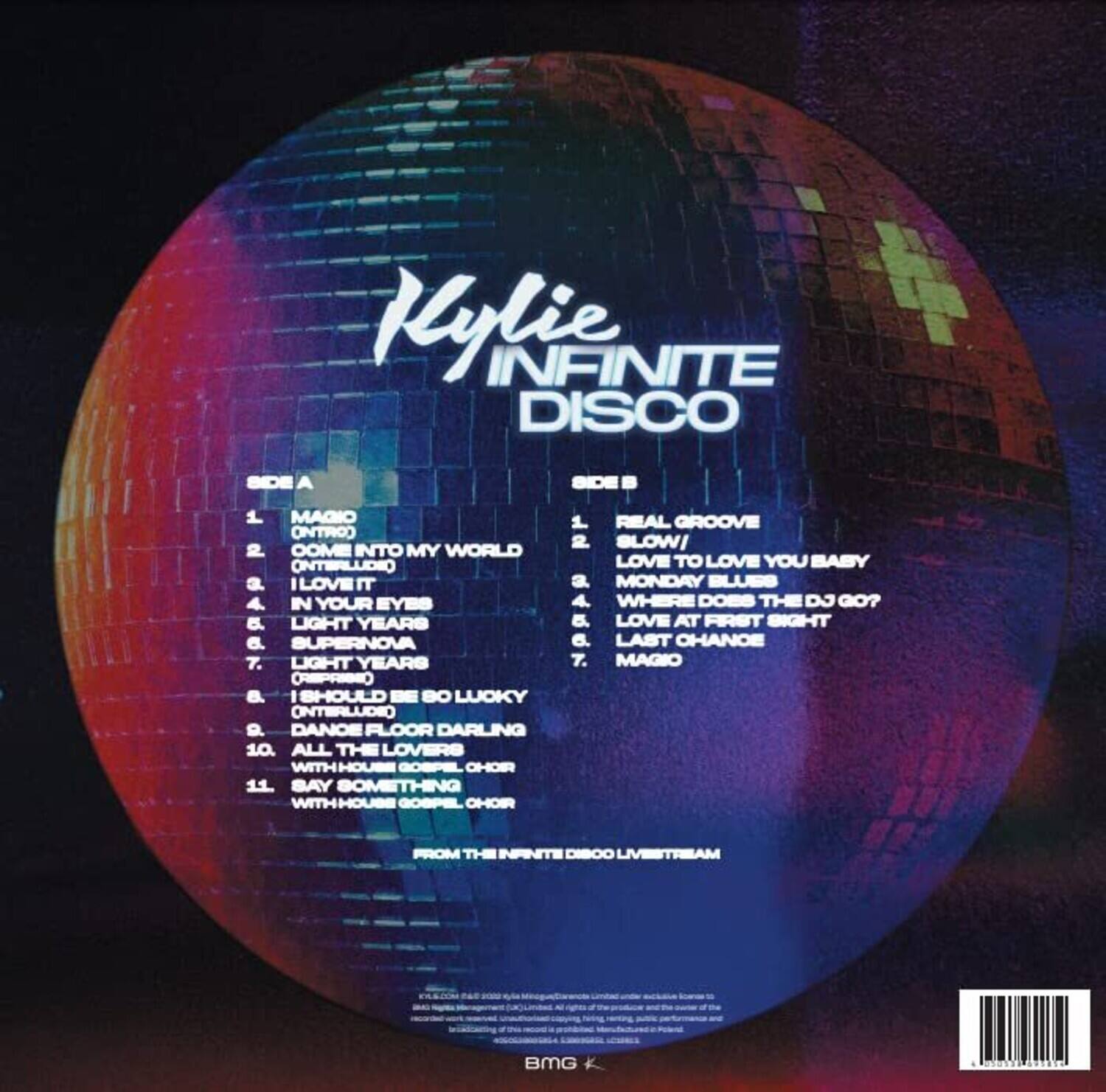 **Kylie INFINITE DISCO**

**SIDE A**
1. MAGIC (INTRO)
2. COME INTO MY WORLD (INTERLUDE)
3. I LOVE IT
4. IN YOUR EYES
5. LIGHT YEARS
6. SUPERNOVA
7. LIGHT YEARS (REPRISE)
8. I SHOULD BE SO LUCKY (INTERLUDE)
9. DANCE FLOOR DARLING
10. ALL THE LOVERS WITH HOUSE GOSPEL CHOR
11. SAY SOMETHING WITH HOUSE GOSPEL CHOR

**SIDE B**
1. REAL GROOVE
2. BLOW! LOVE TO LOVE YOU BABY
3. MONDAY BLUES
4. WHERE DOES THE DJ GO?
5. LOVE AT FIRST SIGHT
6. LAST CHANCE
7. MAGIC

FROM THE INFINITE DISCO LIVESTREAM

BMG