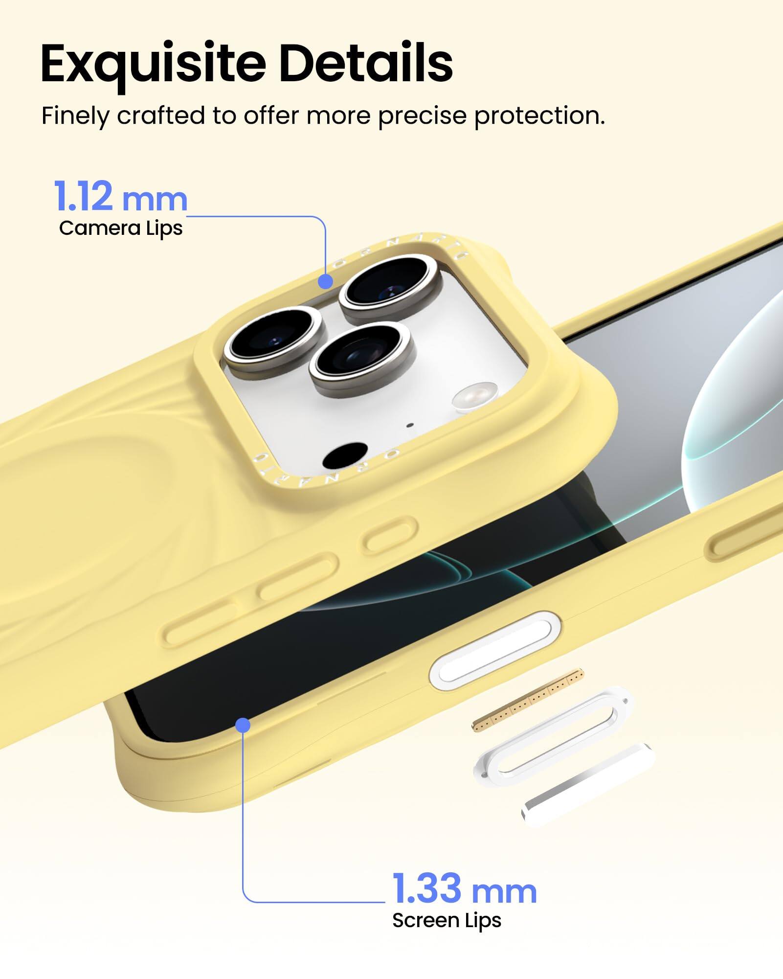 Exquisite Details  
Finely crafted to offer more precise protection.  

1.12 mm  
Camera Lips  

1.33 mm  
Screen Lips