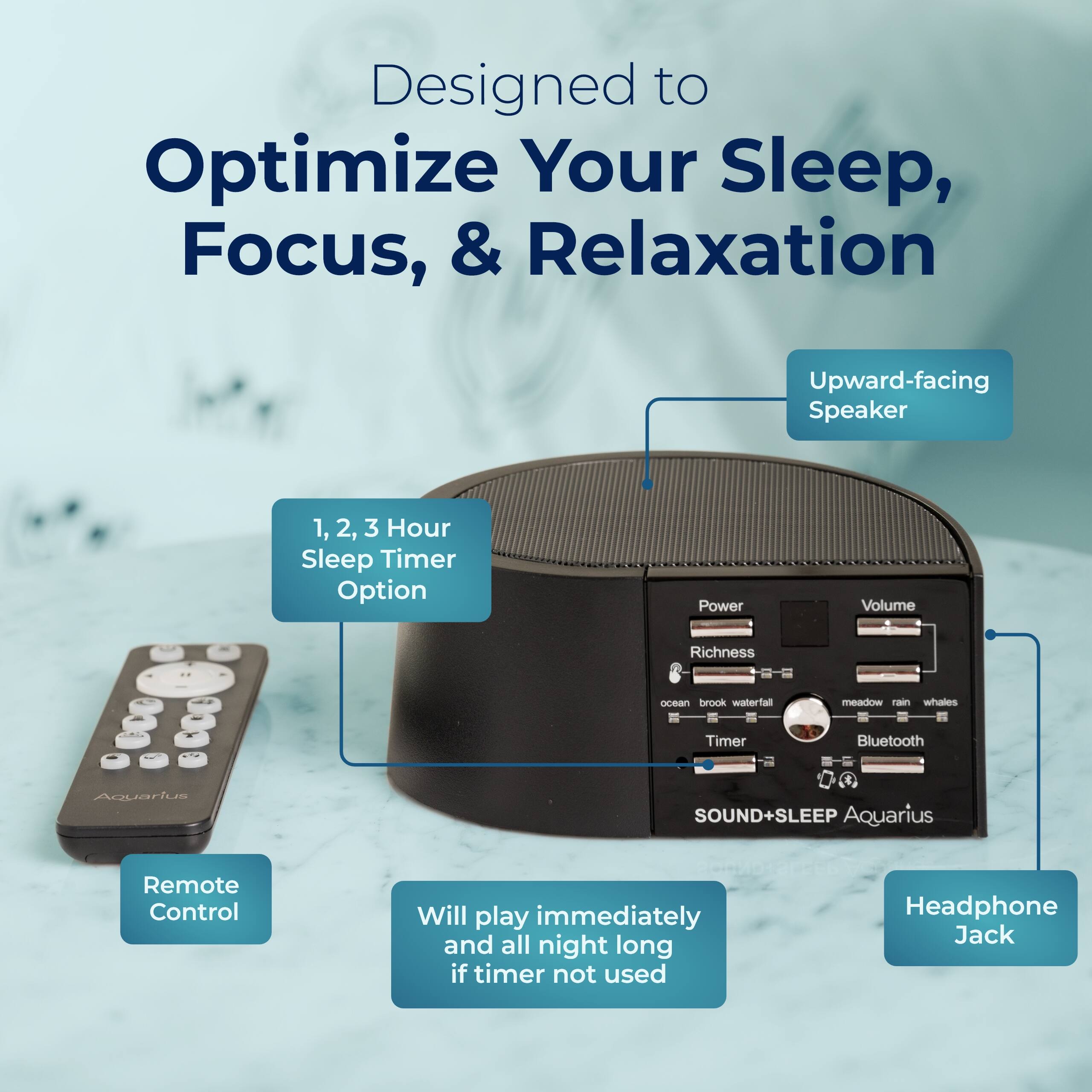 Designed to Optimize Your Sleep, Focus, & Relaxation

- Upward-facing Speaker
- 1, 2, 3 Hour Sleep Timer Option
- Power Volume Richness
- ocean brook waterfall meadow rain whales
- Timer Bluetooth
- Aquarius & SOUND+SLEEP Aquarius
- Remote Control
- Will play immediately and all night long if timer not used
- Headphone Jack