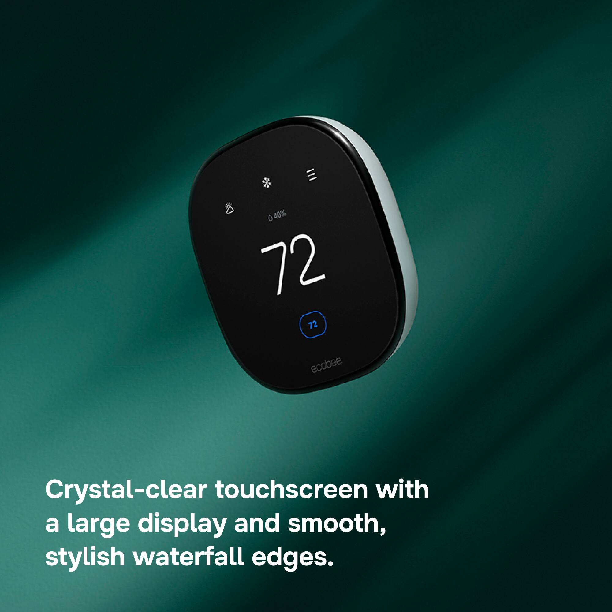 040% 72 72 ecobee

Crystal-clear touchscreen with a large display and smooth, stylish waterfall edges.