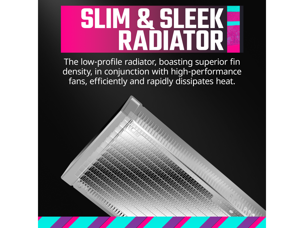 SLIM & SLEEK RADIATOR

The low-profile radiator, boasting superior fin density, in conjunction with high-performance fans, efficiently and rapidly dissipates heat.