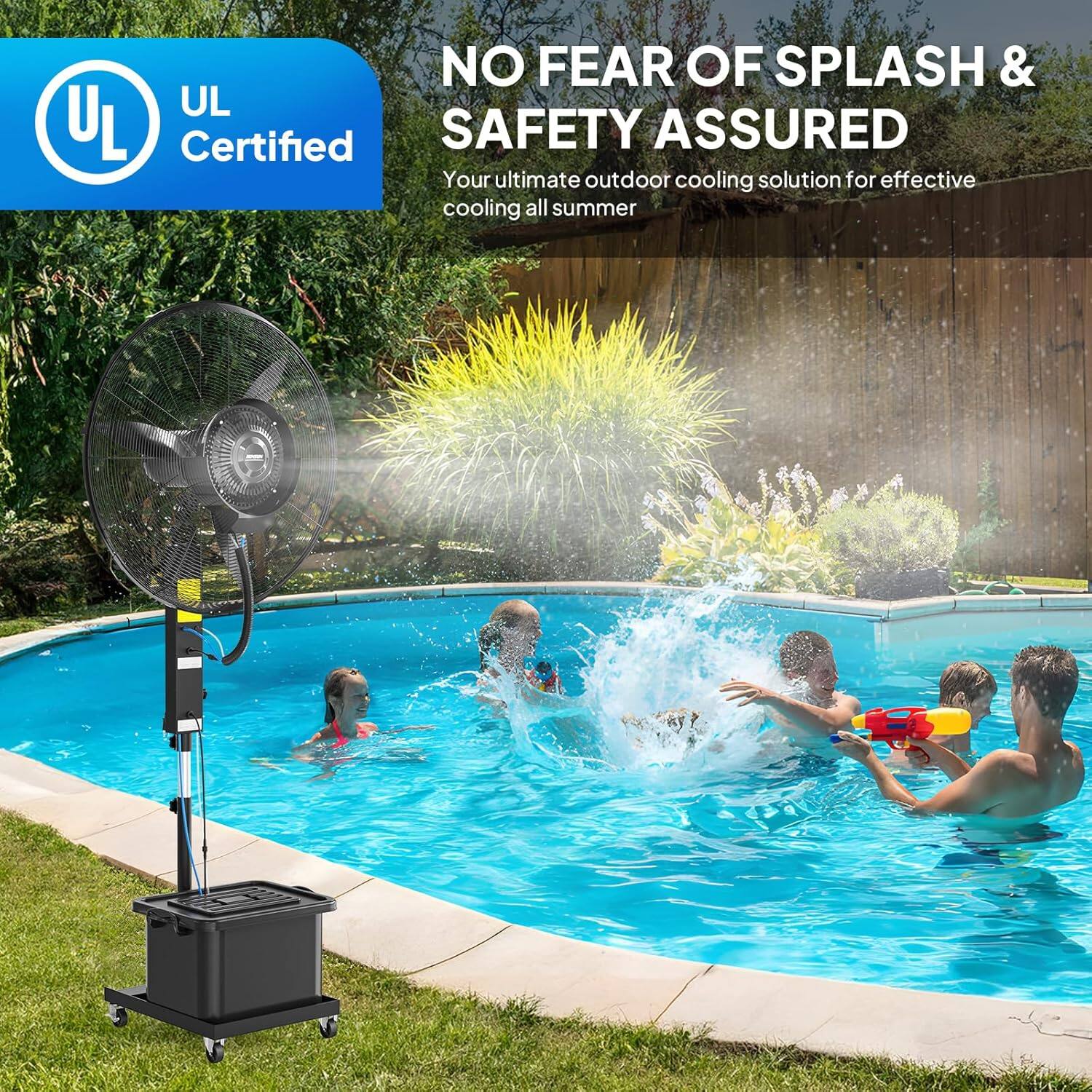 NO FEAR OF SPLASH & SAFETY ASSURED  
UL Certified  
Your ultimate outdoor cooling solution for effective cooling all summer