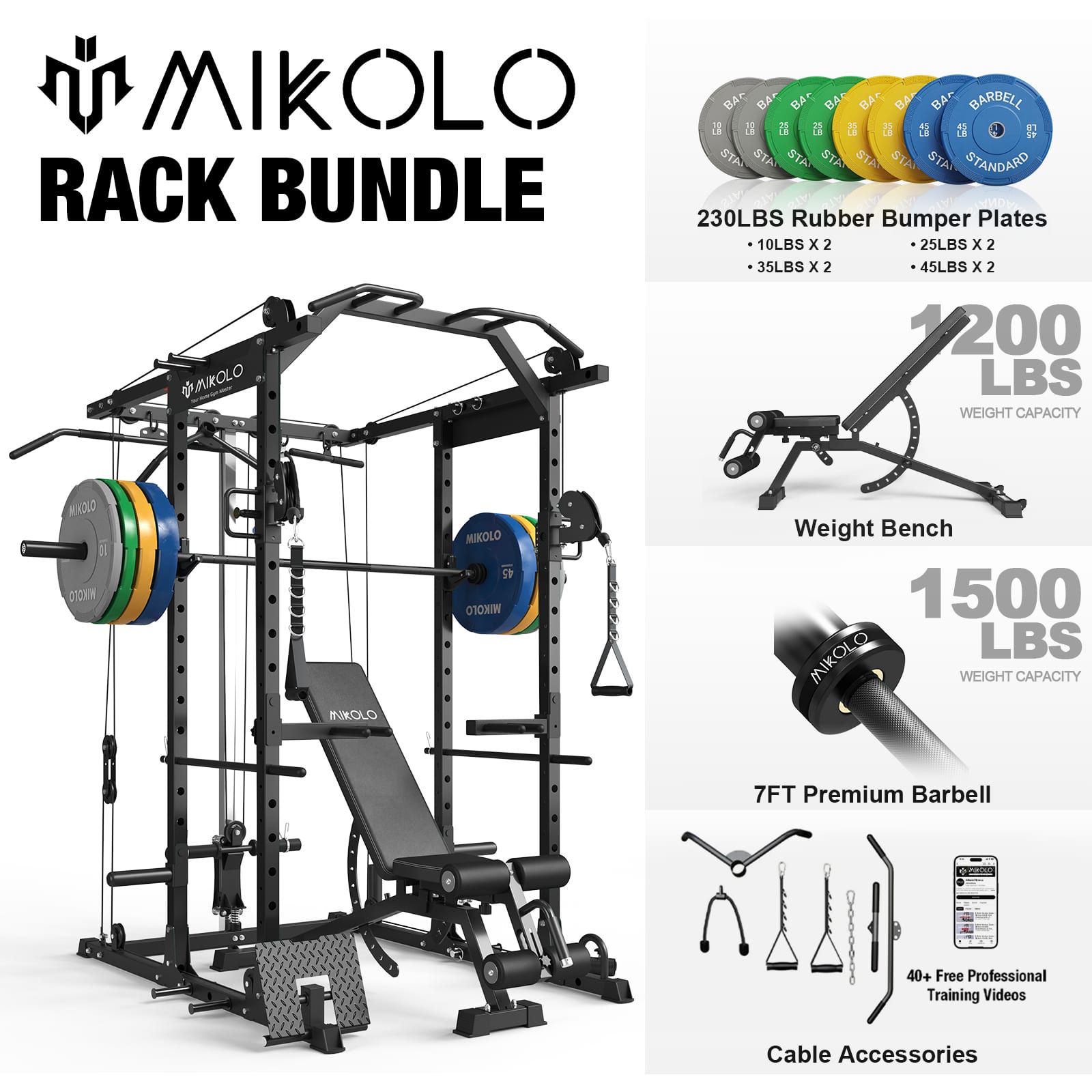 MIKOLLO RACK BUNDLE

- 230LBS Rubber Bumper Plates
  - 10LBS x 2
  - 25LBS x 2
  - 35LBS x 2
  - 45LBS x 2

- Weight Bench
  - 1200 LBS WEIGHT CAPACITY

- 7FT Premium Barbell
  - 1500 LBS WEIGHT CAPACITY

- Cable Accessories

- 40+ Free Professional Training Videos