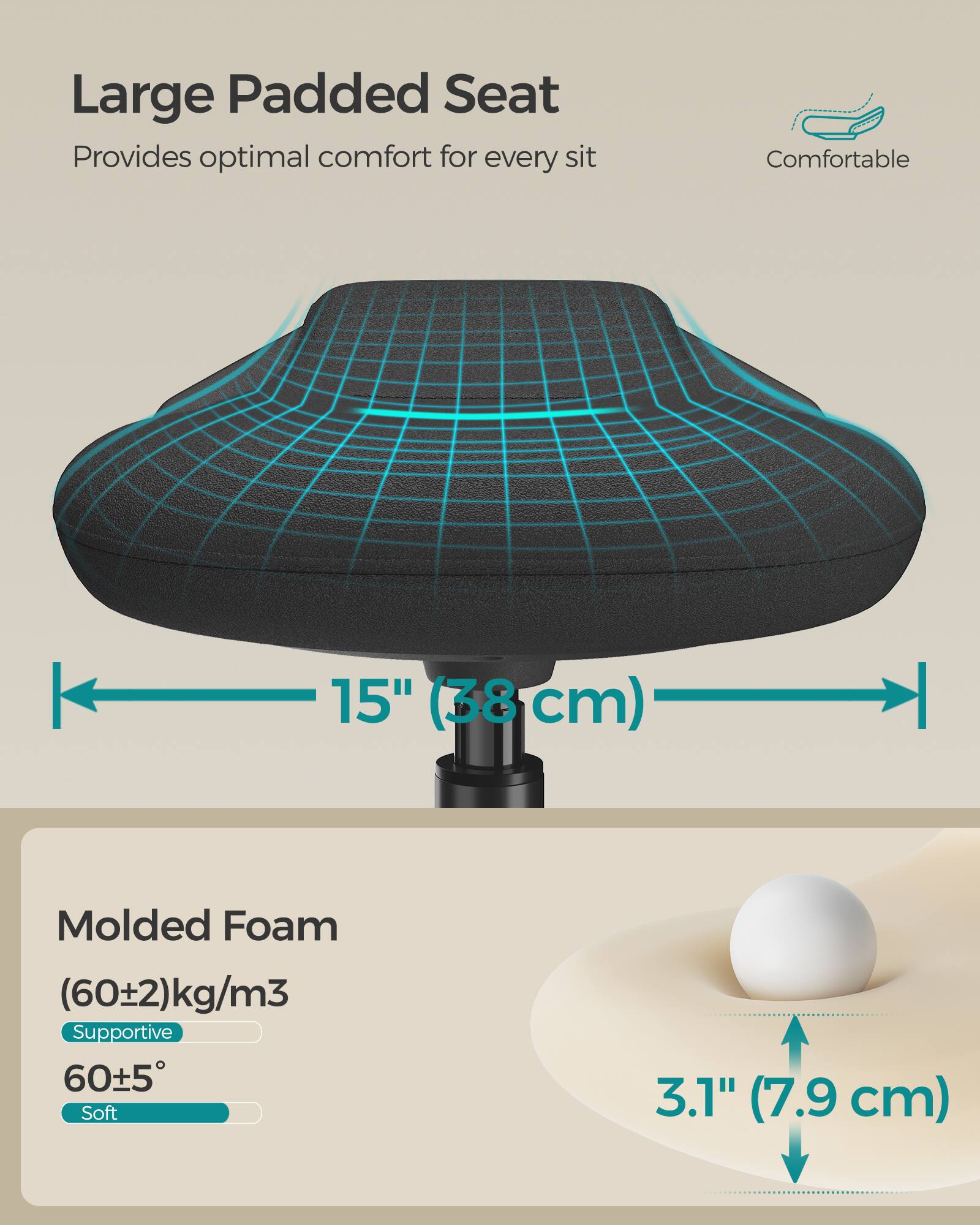 Large Padded Seat  
Provides optimal comfort for every sit  
Comfortable  

15" (38 cm)  

Molded Foam  
(60±2) kg/m³  
Supportive  
60±5°  
Soft  

3.1" (7.9 cm)