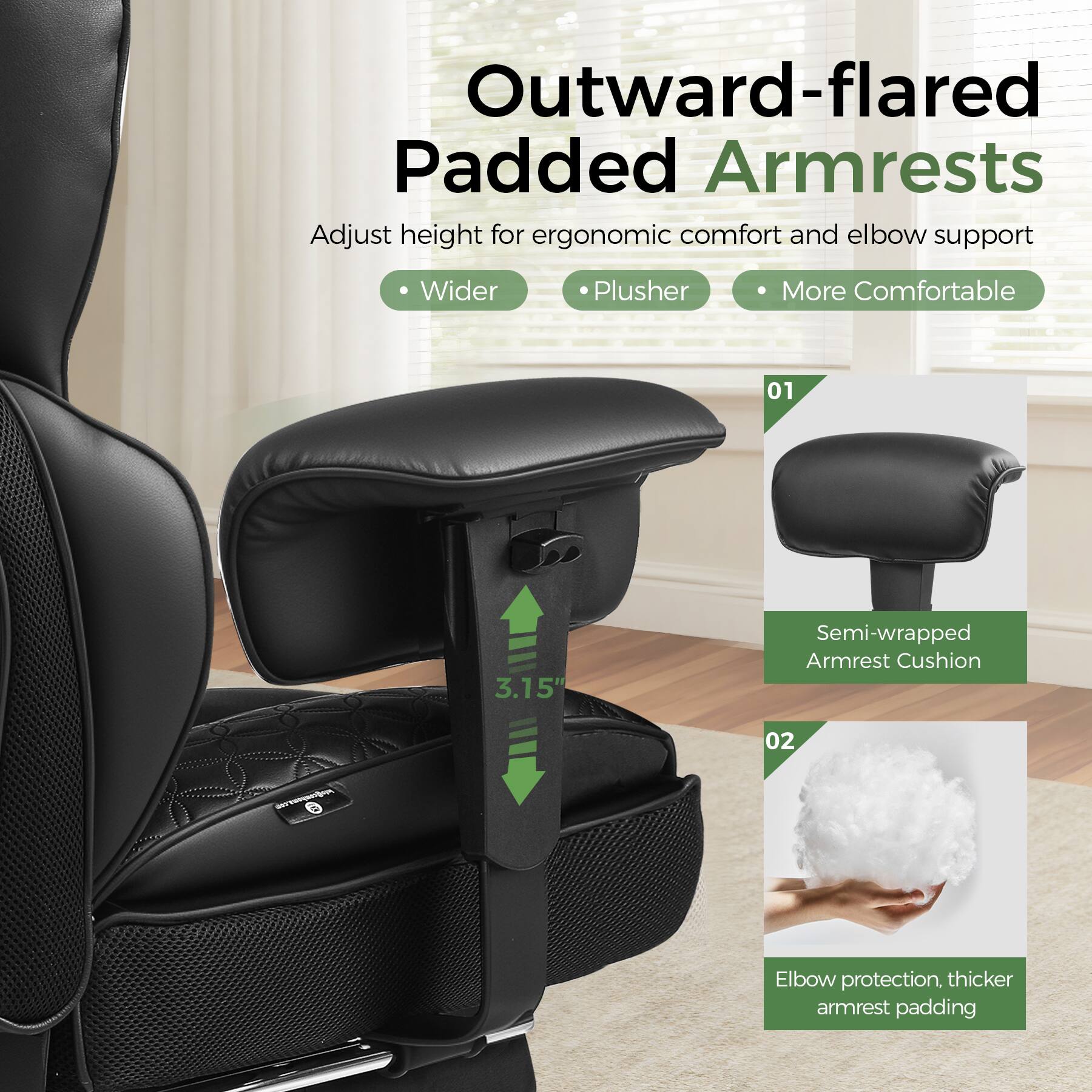 Outward-flared Padded Armrests  
Adjust height for ergonomic comfort and elbow support  
Wider, Plusher, More Comfortable  
01 3.15" Semi-wrapped Armrest Cushion  
02 - Elbow protection, thicker armrest padding